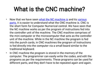 What is the CNC machine?
•
•
Now that we have seen what the NC machine is and its various
parts, it is easier to understand what the CNC machine is. CNC is
the short form for Computer Numerical control. We have seen that
the NC machine works as per the program of instructions fed into
the controller unit of the machine. The CNC machine comprises of
the mini computer or the microcomputer that acts as the controller
unit of the machine. While in the NC machine the program is fed
into the punch cards, in CNC machines the program of instructions
is fed directly into the computer via a small board similar to the
traditional keyboard.
In CNC machine the program is stored in the memory of the
computer. The programmer can easily write the codes, and edit the
programs as per the requirements. These programs can be used for
different parts, and they don’t have to be repeated again and again.
 