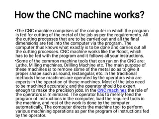 How the CNC machine works?
•
•
The CNC machine comprises of the computer in which the program
is fed for cutting of the metal of the job as per the requirements. All
the cutting processes that are to be carried out and all the ﬁnal
dimensions are fed into the computer via the program. The
computer thus knows what exactly is to be done and carries out all
the cutting processes. CNC machine works like the Robot, which
has to be fed with the program and it follows all your instructions.
Some of the common machine tools that can run on the CNC are:
Lathe, Milling machines, Drilling Machine etc. The main purpose of
these machines is to remove some of the metal so as to give it
proper shape such as round, rectangular, etc. In the traditional
methods these machines are operated by the operators who are
experts in the operation of these machines. Most of the jobs need
to be machined accurately, and the operator should be expert
enough to make the precision jobs. In the CNC machines the role of
the operators is minimized. The operator has to merely feed the
program of instructions in the computer, load the required tools in
the machine, and rest of the work is done by the computer
automatically. The computer directs the machine tool to perform
various machining operations as per the program of instructions fed
by the operator.
 
