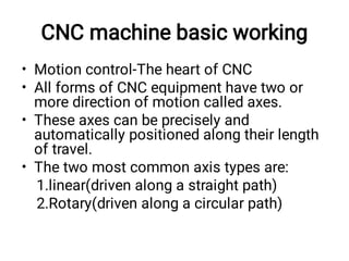 CNC machine basic working
•
•
•
•
Motion control-The heart of CNC
All forms of CNC equipment have two or
more direction of motion called axes.
These axes can be precisely and
automatically positioned along their length
of travel.
The two most common axis types are:
1.linear(driven along a straight path)
2.Rotary(driven along a circular path)
 