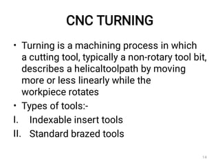 CNC TURNING
•
•
I.
II.
Turning is a machining process in which
a cutting tool, typically a non-rotary tool bit,
describes a helicaltoolpath by moving
more or less linearly while the
workpiece rotates
Types of tools:-
Indexable insert tools
Standard brazed tools
14
 
