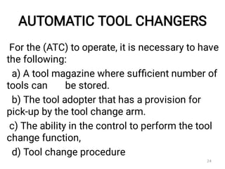 AUTOMATIC TOOL CHANGERS
For the (ATC) to operate, it is necessary to have
the following:
a) A tool magazine where sufﬁcient number of
tools can be stored.
b) The tool adopter that has a provision for
pick-up by the tool change arm.
c) The ability in the control to perform the tool
change function,
d) Tool change procedure
24
 
