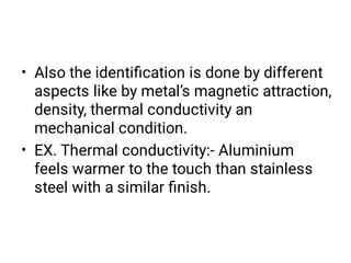•
•
Also the identiﬁcation is done by different
aspects like by metal’s magnetic attraction,
density, thermal conductivity an
mechanical condition.
EX. Thermal conductivity:- Aluminium
feels warmer to the touch than stainless
steel with a similar ﬁnish.
 