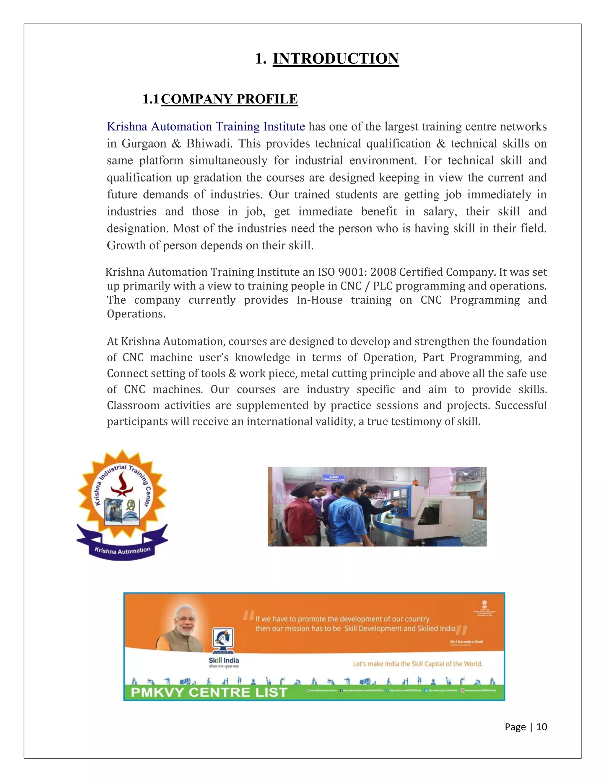 Page | 10
1. INTRODUCTION
1.1COMPANY PROFILE
Krishna Automation Training Institute has one of the largest training centre networks
in Gurgaon & Bhiwadi. This provides technical qualification & technical skills on
same platform simultaneously for industrial environment. For technical skill and
qualification up gradation the courses are designed keeping in view the current and
future demands of industries. Our trained students are getting job immediately in
industries and those in job, get immediate benefit in salary, their skill and
designation. Most of the industries need the person who is having skill in their field.
Growth of person depends on their skill.
Krishna Automation Training Institute an ISO 9001: 2008 Certified Company. It was set
up primarily with a view to training people in CNC / PLC programming and operations.
The company currently provides In-House training on CNC Programming and
Operations.
At Krishna Automation, courses are designed to develop and strengthen the foundation
of CNC machine user’s knowledge in terms of Operation, Part Programming, and
Connect setting of tools & work piece, metal cutting principle and above all the safe use
of CNC machines. Our courses are industry specific and aim to provide skills.
Classroom activities are supplemented by practice sessions and projects. Successful
participants will receive an international validity, a true testimony of skill.
 