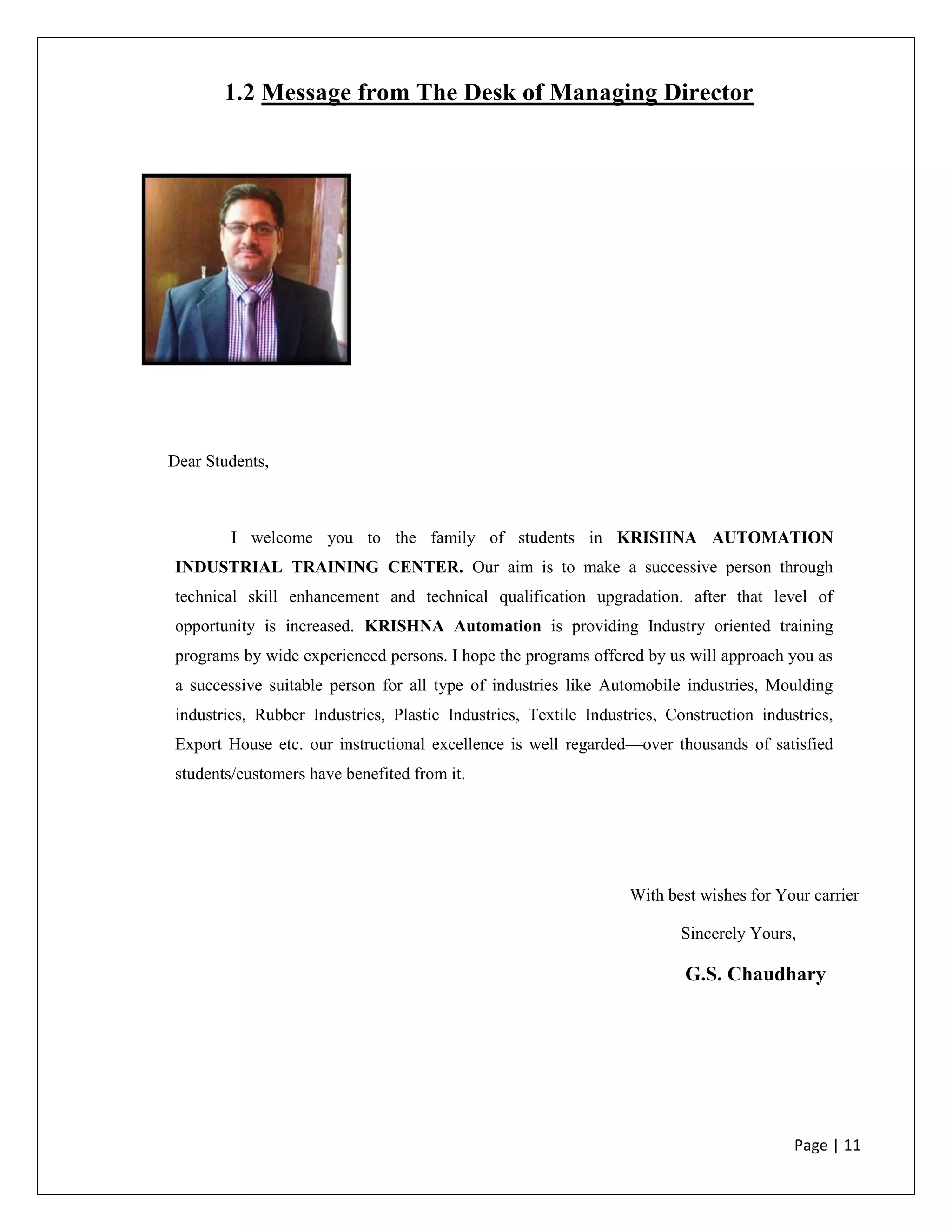 Page | 11
1.2 Message from The Desk of Managing Director
Dear Students,
I welcome you to the family of students in KRISHNA AUTOMATION
INDUSTRIAL TRAINING CENTER. Our aim is to make a successive person through
technical skill enhancement and technical qualification upgradation. after that level of
opportunity is increased. KRISHNA Automation is providing Industry oriented training
programs by wide experienced persons. I hope the programs offered by us will approach you as
a successive suitable person for all type of industries like Automobile industries, Moulding
industries, Rubber Industries, Plastic Industries, Textile Industries, Construction industries,
Export House etc. our instructional excellence is well regarded—over thousands of satisfied
students/customers have benefited from it.
With best wishes for Your carrier
Sincerely Yours,
G.S. Chaudhary
 