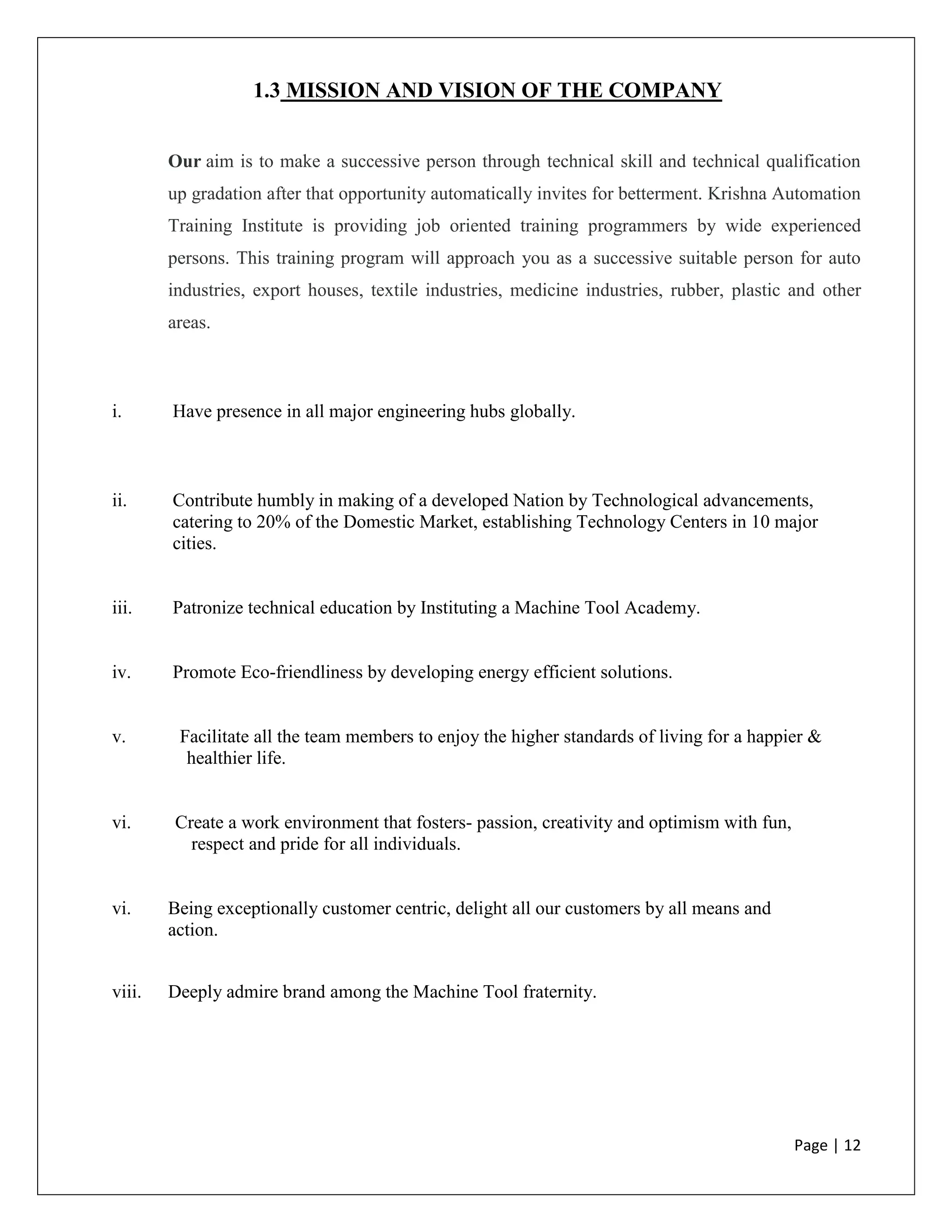 Page | 12
1.3 MISSION AND VISION OF THE COMPANY
Our aim is to make a successive person through technical skill and technical qualification
up gradation after that opportunity automatically invites for betterment. Krishna Automation
Training Institute is providing job oriented training programmers by wide experienced
persons. This training program will approach you as a successive suitable person for auto
industries, export houses, textile industries, medicine industries, rubber, plastic and other
areas.
i. Have presence in all major engineering hubs globally.
ii. Contribute humbly in making of a developed Nation by Technological advancements,
catering to 20% of the Domestic Market, establishing Technology Centers in 10 major
cities.
iii. Patronize technical education by Instituting a Machine Tool Academy.
iv. Promote Eco-friendliness by developing energy efficient solutions.
v. Facilitate all the team members to enjoy the higher standards of living for a happier &
healthier life.
vi. Create a work environment that fosters- passion, creativity and optimism with fun,
respect and pride for all individuals.
vi. Being exceptionally customer centric, delight all our customers by all means and
action.
viii. Deeply admire brand among the Machine Tool fraternity.
 