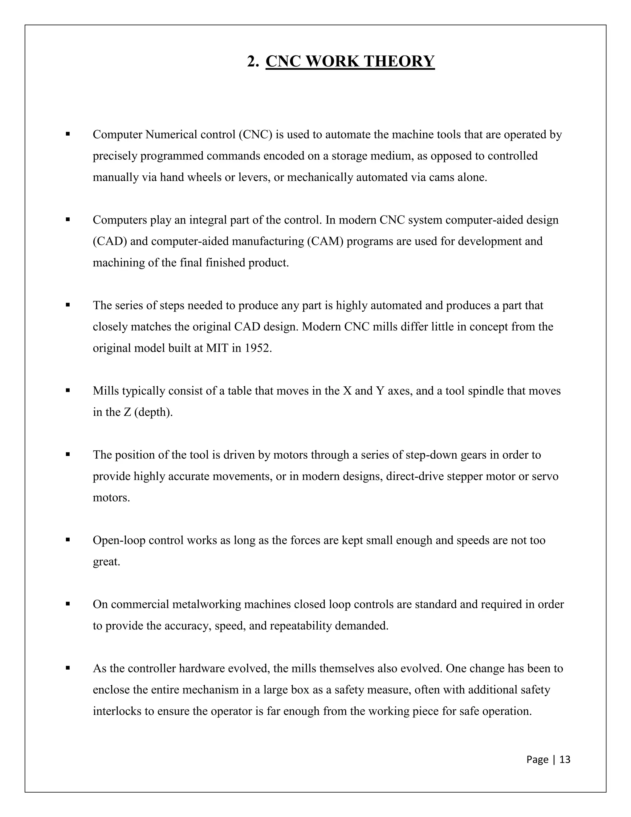 Page | 13
2. CNC WORK THEORY
 Computer Numerical control (CNC) is used to automate the machine tools that are operated by
precisely programmed commands encoded on a storage medium, as opposed to controlled
manually via hand wheels or levers, or mechanically automated via cams alone.
 Computers play an integral part of the control. In modern CNC system computer-aided design
(CAD) and computer-aided manufacturing (CAM) programs are used for development and
machining of the final finished product.
 The series of steps needed to produce any part is highly automated and produces a part that
closely matches the original CAD design. Modern CNC mills differ little in concept from the
original model built at MIT in 1952.
 Mills typically consist of a table that moves in the X and Y axes, and a tool spindle that moves
in the Z (depth).
 The position of the tool is driven by motors through a series of step-down gears in order to
provide highly accurate movements, or in modern designs, direct-drive stepper motor or servo
motors.
 Open-loop control works as long as the forces are kept small enough and speeds are not too
great.
 On commercial metalworking machines closed loop controls are standard and required in order
to provide the accuracy, speed, and repeatability demanded.
 As the controller hardware evolved, the mills themselves also evolved. One change has been to
enclose the entire mechanism in a large box as a safety measure, often with additional safety
interlocks to ensure the operator is far enough from the working piece for safe operation.
 