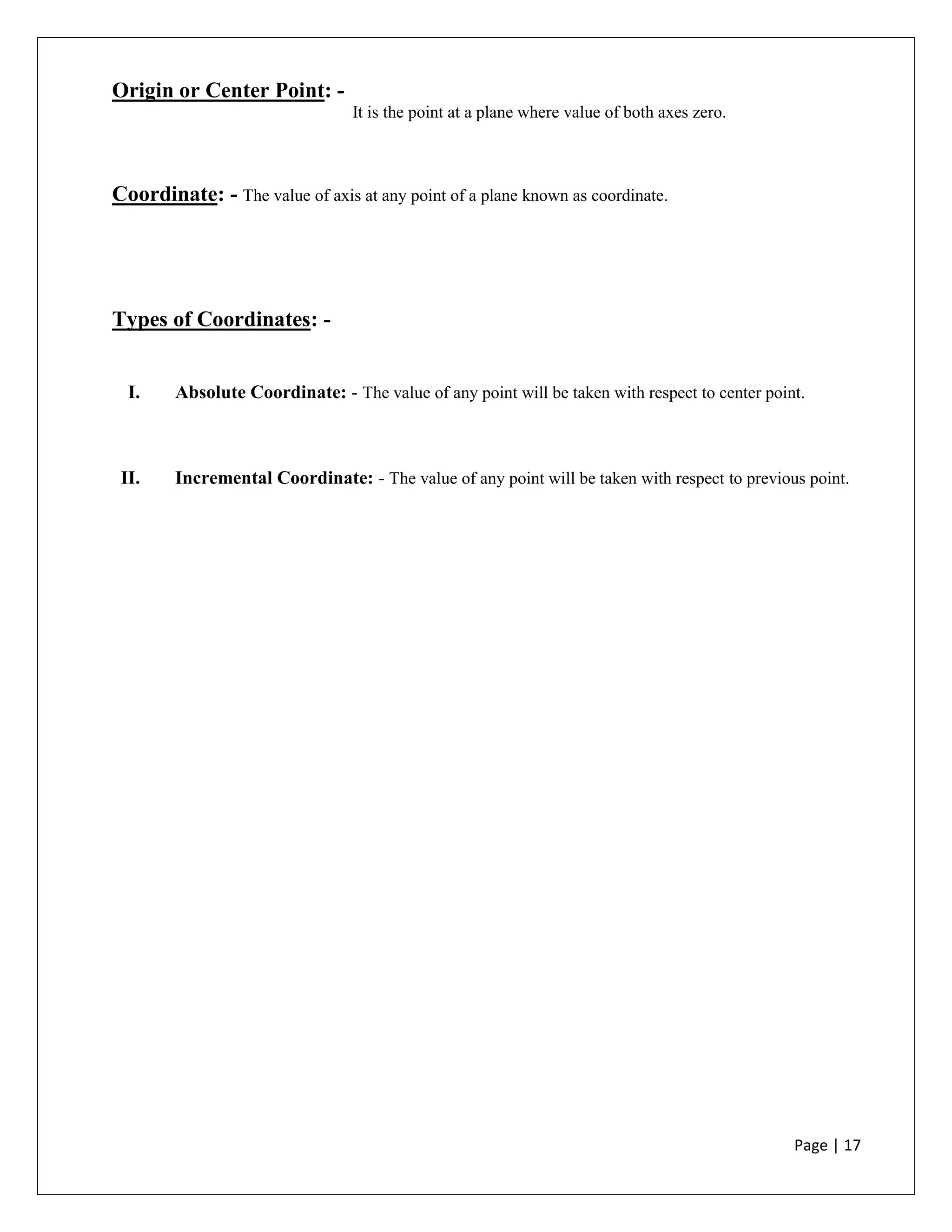Page | 17
Origin or Center Point: -
It is the point at a plane where value of both axes zero.
Coordinate: - The value of axis at any point of a plane known as coordinate.
Types of Coordinates: -
I. Absolute Coordinate: - The value of any point will be taken with respect to center point.
II. Incremental Coordinate: - The value of any point will be taken with respect to previous point.
 