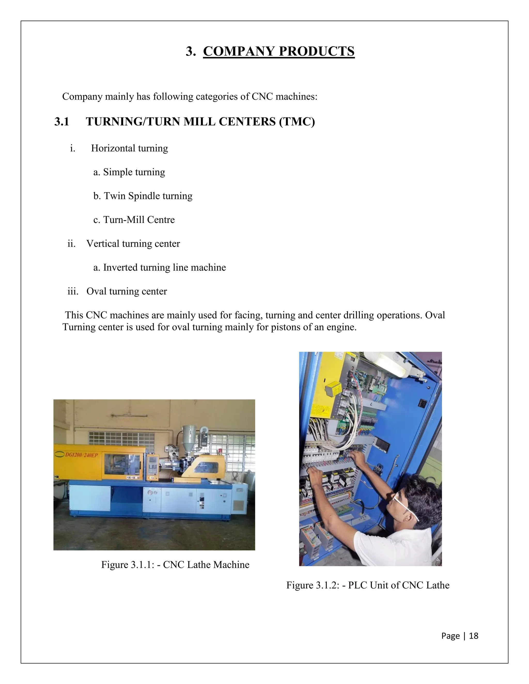 Page | 18
3. COMPANY PRODUCTS
Company mainly has following categories of CNC machines:
3.1 TURNING/TURN MILL CENTERS (TMC)
i. Horizontal turning
a. Simple turning
b. Twin Spindle turning
c. Turn-Mill Centre
ii. Vertical turning center
a. Inverted turning line machine
iii. Oval turning center
This CNC machines are mainly used for facing, turning and center drilling operations. Oval
Turning center is used for oval turning mainly for pistons of an engine.
Figure 3.1.1: - CNC Lathe Machine
Figure 3.1.2: - PLC Unit of CNC Lathe
 
