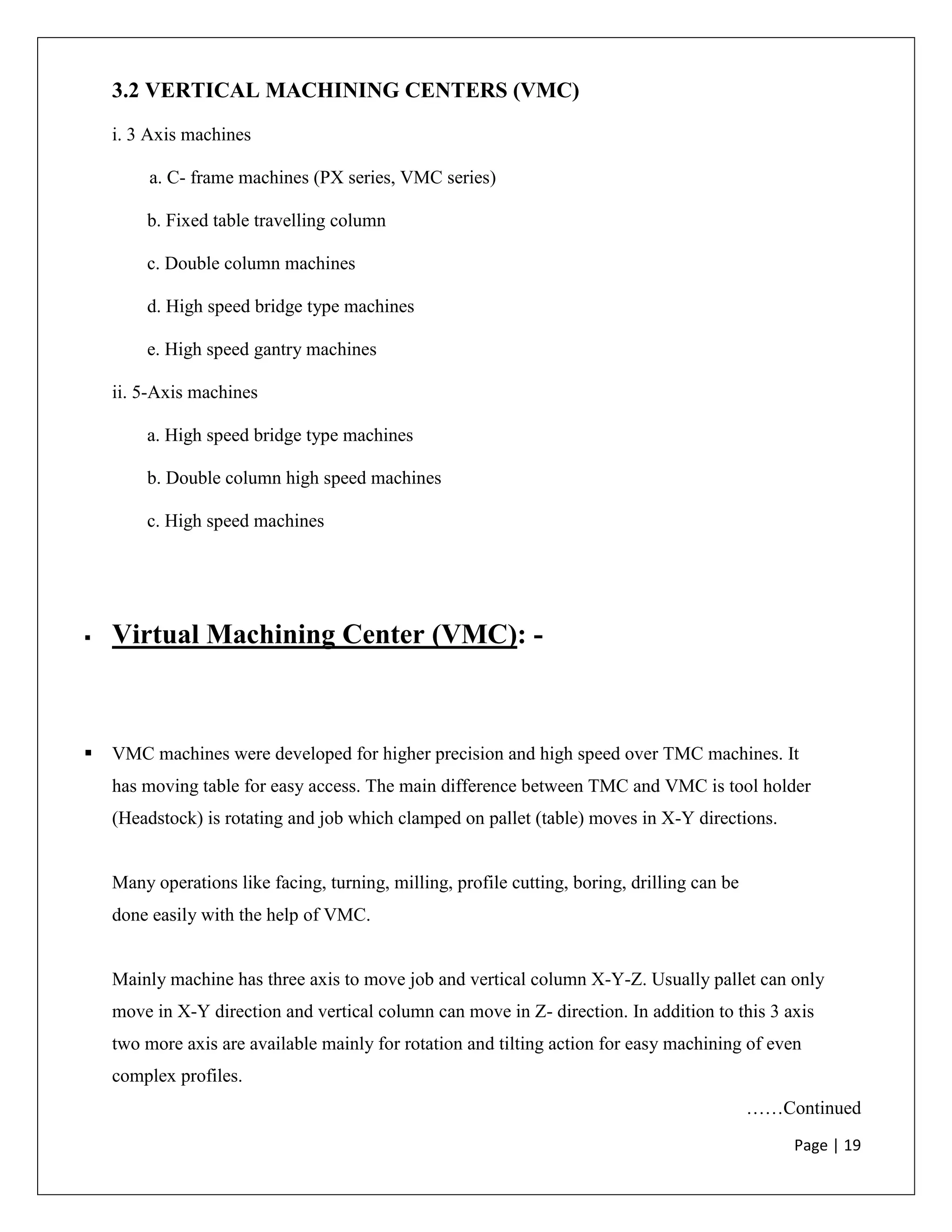 Page | 19
3.2 VERTICAL MACHINING CENTERS (VMC)
i. 3 Axis machines
a. C- frame machines (PX series, VMC series)
b. Fixed table travelling column
c. Double column machines
d. High speed bridge type machines
e. High speed gantry machines
ii. 5-Axis machines
a. High speed bridge type machines
b. Double column high speed machines
c. High speed machines
 Virtual Machining Center (VMC): -
 VMC machines were developed for higher precision and high speed over TMC machines. It
has moving table for easy access. The main difference between TMC and VMC is tool holder
(Headstock) is rotating and job which clamped on pallet (table) moves in X-Y directions.
Many operations like facing, turning, milling, profile cutting, boring, drilling can be
done easily with the help of VMC.
Mainly machine has three axis to move job and vertical column X-Y-Z. Usually pallet can only
move in X-Y direction and vertical column can move in Z- direction. In addition to this 3 axis
two more axis are available mainly for rotation and tilting action for easy machining of even
complex profiles.
……Continued
 