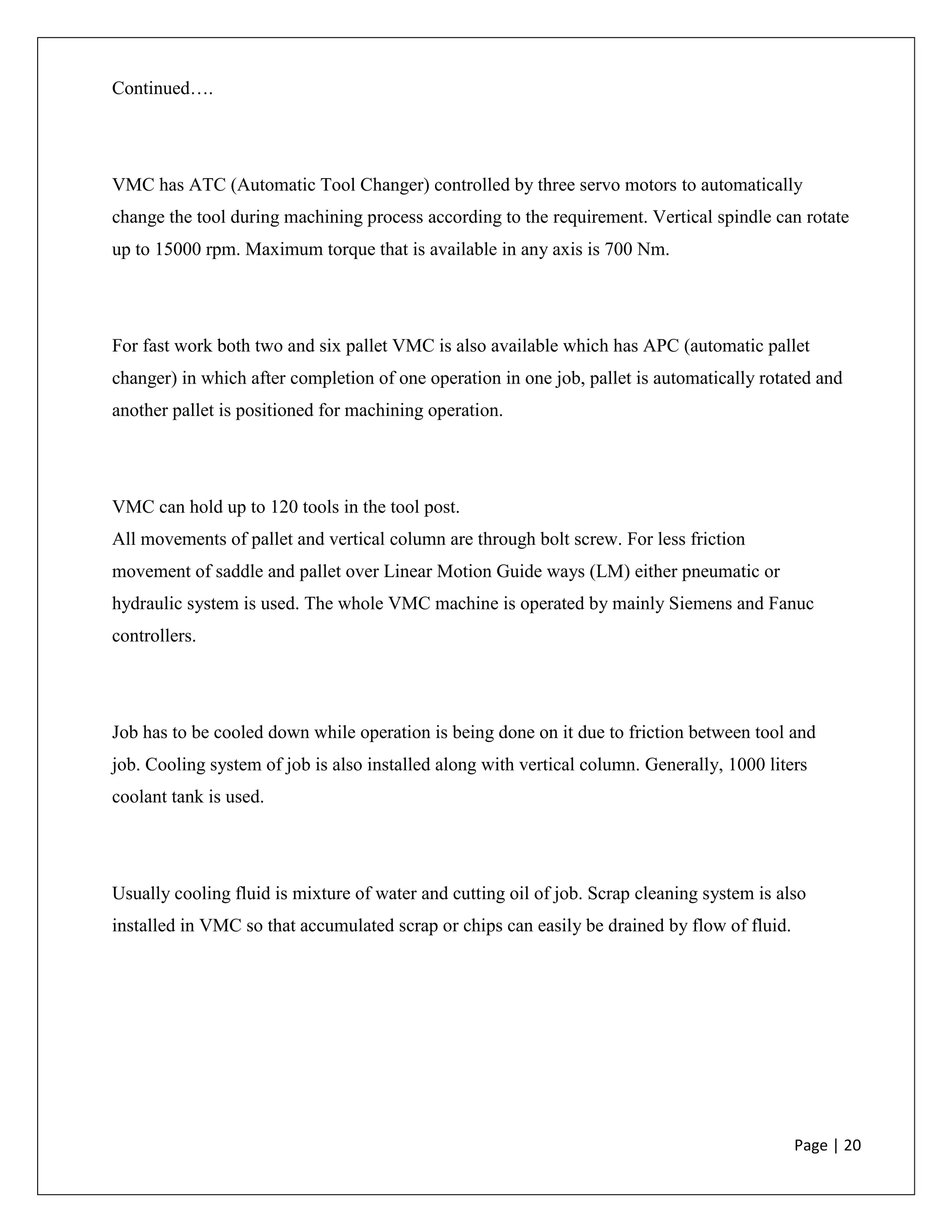 Page | 20
Continued….
VMC has ATC (Automatic Tool Changer) controlled by three servo motors to automatically
change the tool during machining process according to the requirement. Vertical spindle can rotate
up to 15000 rpm. Maximum torque that is available in any axis is 700 Nm.
For fast work both two and six pallet VMC is also available which has APC (automatic pallet
changer) in which after completion of one operation in one job, pallet is automatically rotated and
another pallet is positioned for machining operation.
VMC can hold up to 120 tools in the tool post.
All movements of pallet and vertical column are through bolt screw. For less friction
movement of saddle and pallet over Linear Motion Guide ways (LM) either pneumatic or
hydraulic system is used. The whole VMC machine is operated by mainly Siemens and Fanuc
controllers.
Job has to be cooled down while operation is being done on it due to friction between tool and
job. Cooling system of job is also installed along with vertical column. Generally, 1000 liters
coolant tank is used.
Usually cooling fluid is mixture of water and cutting oil of job. Scrap cleaning system is also
installed in VMC so that accumulated scrap or chips can easily be drained by flow of fluid.
 