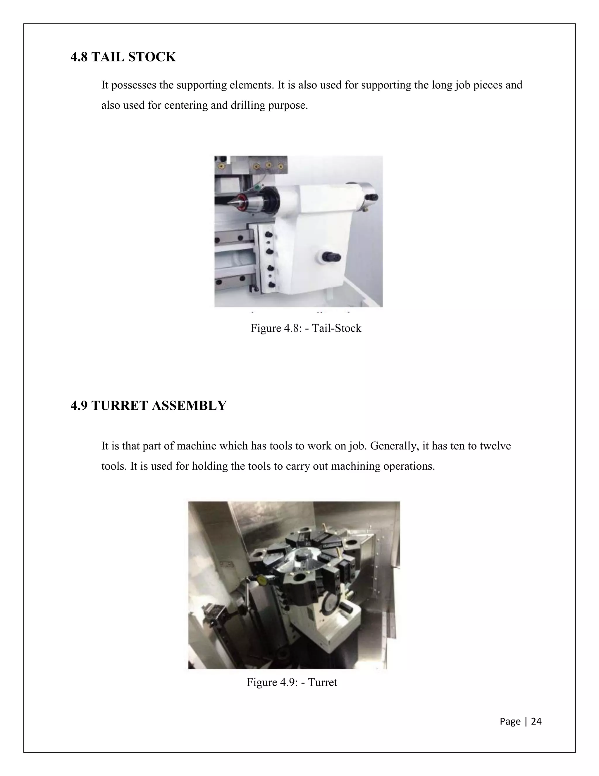 Page | 24
4.8 TAIL STOCK
It possesses the supporting elements. It is also used for supporting the long job pieces and
also used for centering and drilling purpose.
Figure 4.8: - Tail-Stock
4.9 TURRET ASSEMBLY
It is that part of machine which has tools to work on job. Generally, it has ten to twelve
tools. It is used for holding the tools to carry out machining operations.
Figure 4.9: - Turret
 