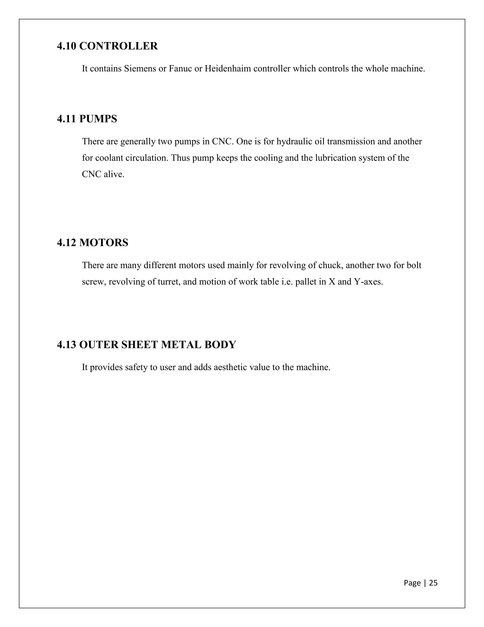 Page | 25
4.10 CONTROLLER
It contains Siemens or Fanuc or Heidenhaim controller which controls the whole machine.
4.11 PUMPS
There are generally two pumps in CNC. One is for hydraulic oil transmission and another
for coolant circulation. Thus pump keeps the cooling and the lubrication system of the
CNC alive.
4.12 MOTORS
There are many different motors used mainly for revolving of chuck, another two for bolt
screw, revolving of turret, and motion of work table i.e. pallet in X and Y-axes.
4.13 OUTER SHEET METAL BODY
It provides safety to user and adds aesthetic value to the machine.
 