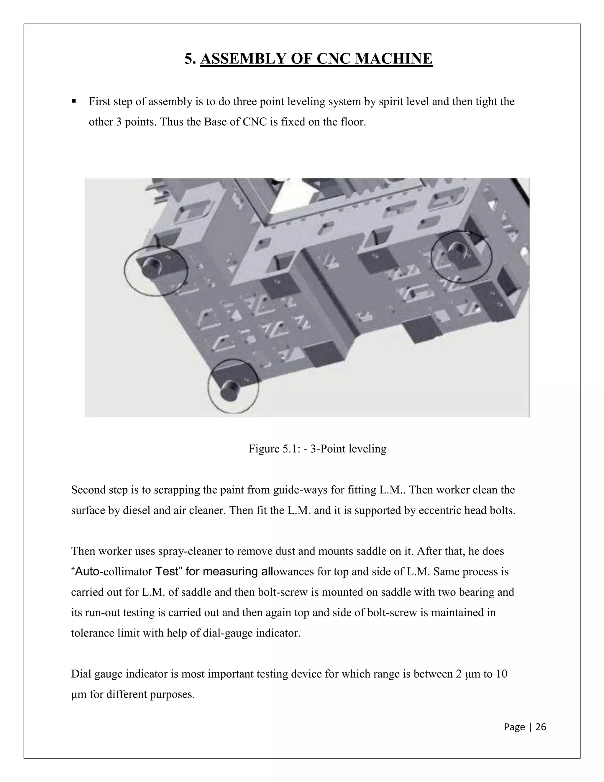 Page | 26
5. ASSEMBLY OF CNC MACHINE
 First step of assembly is to do three point leveling system by spirit level and then tight the
other 3 points. Thus the Base of CNC is fixed on the floor.
Figure 5.1: - 3-Point leveling
Second step is to scrapping the paint from guide-ways for fitting L.M.. Then worker clean the
surface by diesel and air cleaner. Then fit the L.M. and it is supported by eccentric head bolts.
Then worker uses spray-cleaner to remove dust and mounts saddle on it. After that, he does
“Auto-collimator Test” for measuring allowances for top and side of L.M. Same process is
carried out for L.M. of saddle and then bolt-screw is mounted on saddle with two bearing and
its run-out testing is carried out and then again top and side of bolt-screw is maintained in
tolerance limit with help of dial-gauge indicator.
Dial gauge indicator is most important testing device for which range is between 2 μm to 10
μm for different purposes.
 
