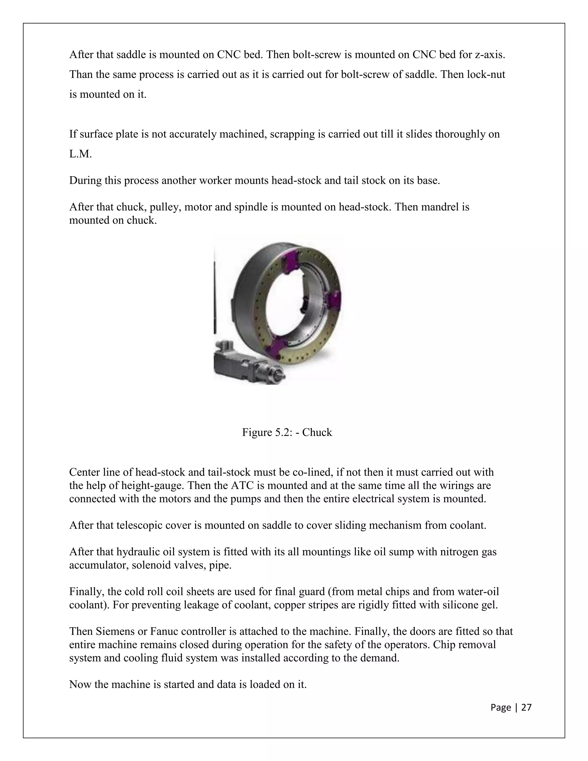 Page | 27
After that saddle is mounted on CNC bed. Then bolt-screw is mounted on CNC bed for z-axis.
Than the same process is carried out as it is carried out for bolt-screw of saddle. Then lock-nut
is mounted on it.
If surface plate is not accurately machined, scrapping is carried out till it slides thoroughly on
L.M.
During this process another worker mounts head-stock and tail stock on its base.
After that chuck, pulley, motor and spindle is mounted on head-stock. Then mandrel is
mounted on chuck.
Figure 5.2: - Chuck
Center line of head-stock and tail-stock must be co-lined, if not then it must carried out with
the help of height-gauge. Then the ATC is mounted and at the same time all the wirings are
connected with the motors and the pumps and then the entire electrical system is mounted.
After that telescopic cover is mounted on saddle to cover sliding mechanism from coolant.
After that hydraulic oil system is fitted with its all mountings like oil sump with nitrogen gas
accumulator, solenoid valves, pipe.
Finally, the cold roll coil sheets are used for final guard (from metal chips and from water-oil
coolant). For preventing leakage of coolant, copper stripes are rigidly fitted with silicone gel.
Then Siemens or Fanuc controller is attached to the machine. Finally, the doors are fitted so that
entire machine remains closed during operation for the safety of the operators. Chip removal
system and cooling fluid system was installed according to the demand.
Now the machine is started and data is loaded on it.
 