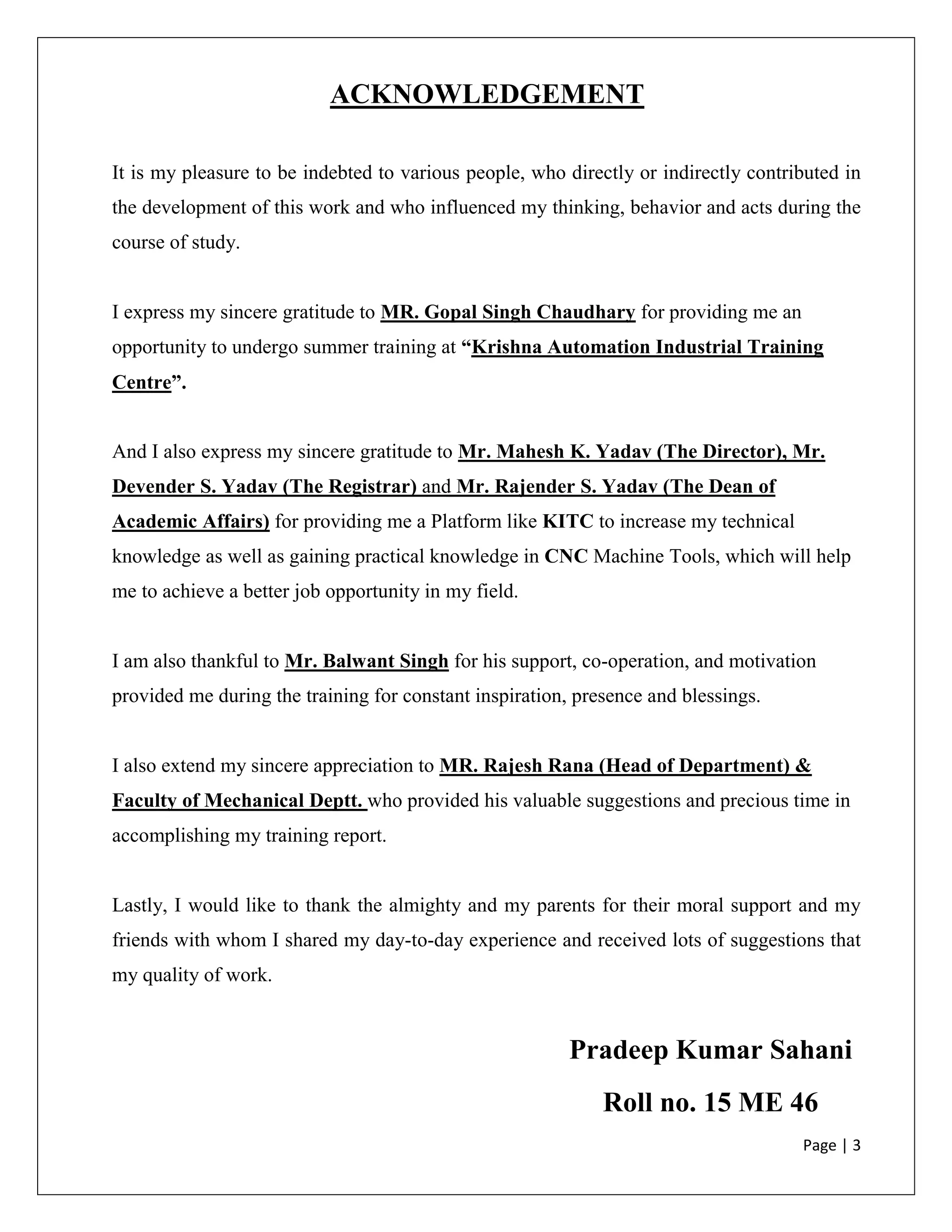 Page | 3
ACKNOWLEDGEMENT
It is my pleasure to be indebted to various people, who directly or indirectly contributed in
the development of this work and who influenced my thinking, behavior and acts during the
course of study.
I express my sincere gratitude to MR. Gopal Singh Chaudhary for providing me an
opportunity to undergo summer training at “Krishna Automation Industrial Training
Centre”.
And I also express my sincere gratitude to Mr. Mahesh K. Yadav (The Director), Mr.
Devender S. Yadav (The Registrar) and Mr. Rajender S. Yadav (The Dean of
Academic Affairs) for providing me a Platform like KITC to increase my technical
knowledge as well as gaining practical knowledge in CNC Machine Tools, which will help
me to achieve a better job opportunity in my field.
I am also thankful to Mr. Balwant Singh for his support, co-operation, and motivation
provided me during the training for constant inspiration, presence and blessings.
I also extend my sincere appreciation to MR. Rajesh Rana (Head of Department) &
Faculty of Mechanical Deptt. who provided his valuable suggestions and precious time in
accomplishing my training report.
Lastly, I would like to thank the almighty and my parents for their moral support and my
friends with whom I shared my day-to-day experience and received lots of suggestions that
my quality of work.
Pradeep Kumar Sahani
Roll no. 15 ME 46
 