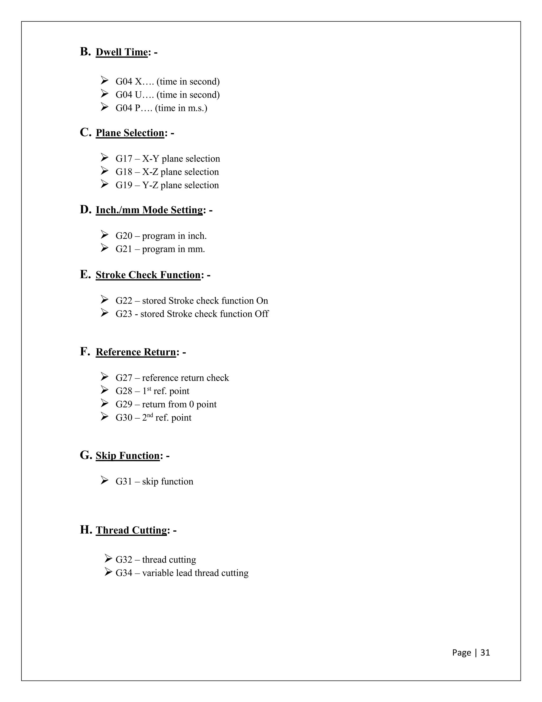 Page | 31
B. Dwell Time: -
 G04 X…. (time in second)
 G04 U…. (time in second)
 G04 P…. (time in m.s.)
C. Plane Selection: -
 G17 – X-Y plane selection
 G18 – X-Z plane selection
 G19 – Y-Z plane selection
D. Inch./mm Mode Setting: -
 G20 – program in inch.
 G21 – program in mm.
E. Stroke Check Function: -
 G22 – stored Stroke check function On
 G23 - stored Stroke check function Off
F. Reference Return: -
 G27 – reference return check
 G28 – 1st
ref. point
 G29 – return from 0 point
 G30 – 2nd
ref. point
G. Skip Function: -
 G31 – skip function
H. Thread Cutting: -
 G32 – thread cutting
 G34 – variable lead thread cutting
 