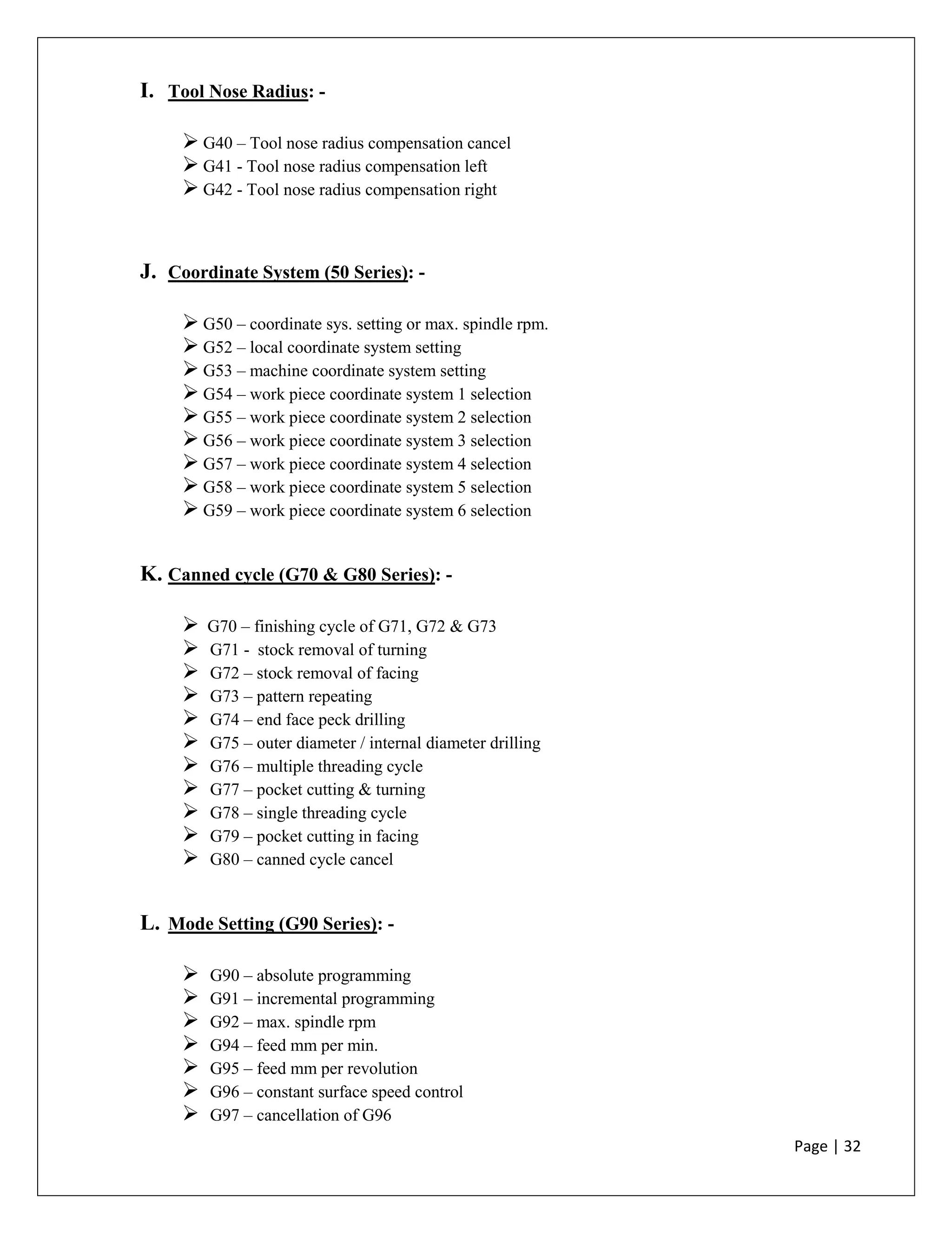 Page | 32
I. Tool Nose Radius: -
 G40 – Tool nose radius compensation cancel
 G41 - Tool nose radius compensation left
 G42 - Tool nose radius compensation right
J. Coordinate System (50 Series): -
 G50 – coordinate sys. setting or max. spindle rpm.
 G52 – local coordinate system setting
 G53 – machine coordinate system setting
 G54 – work piece coordinate system 1 selection
 G55 – work piece coordinate system 2 selection
 G56 – work piece coordinate system 3 selection
 G57 – work piece coordinate system 4 selection
 G58 – work piece coordinate system 5 selection
 G59 – work piece coordinate system 6 selection
K. Canned cycle (G70 & G80 Series): -
 G70 – finishing cycle of G71, G72 & G73
 G71 - stock removal of turning
 G72 – stock removal of facing
 G73 – pattern repeating
 G74 – end face peck drilling
 G75 – outer diameter / internal diameter drilling
 G76 – multiple threading cycle
 G77 – pocket cutting & turning
 G78 – single threading cycle
 G79 – pocket cutting in facing
 G80 – canned cycle cancel
L. Mode Setting (G90 Series): -
 G90 – absolute programming
 G91 – incremental programming
 G92 – max. spindle rpm
 G94 – feed mm per min.
 G95 – feed mm per revolution
 G96 – constant surface speed control
 G97 – cancellation of G96
 