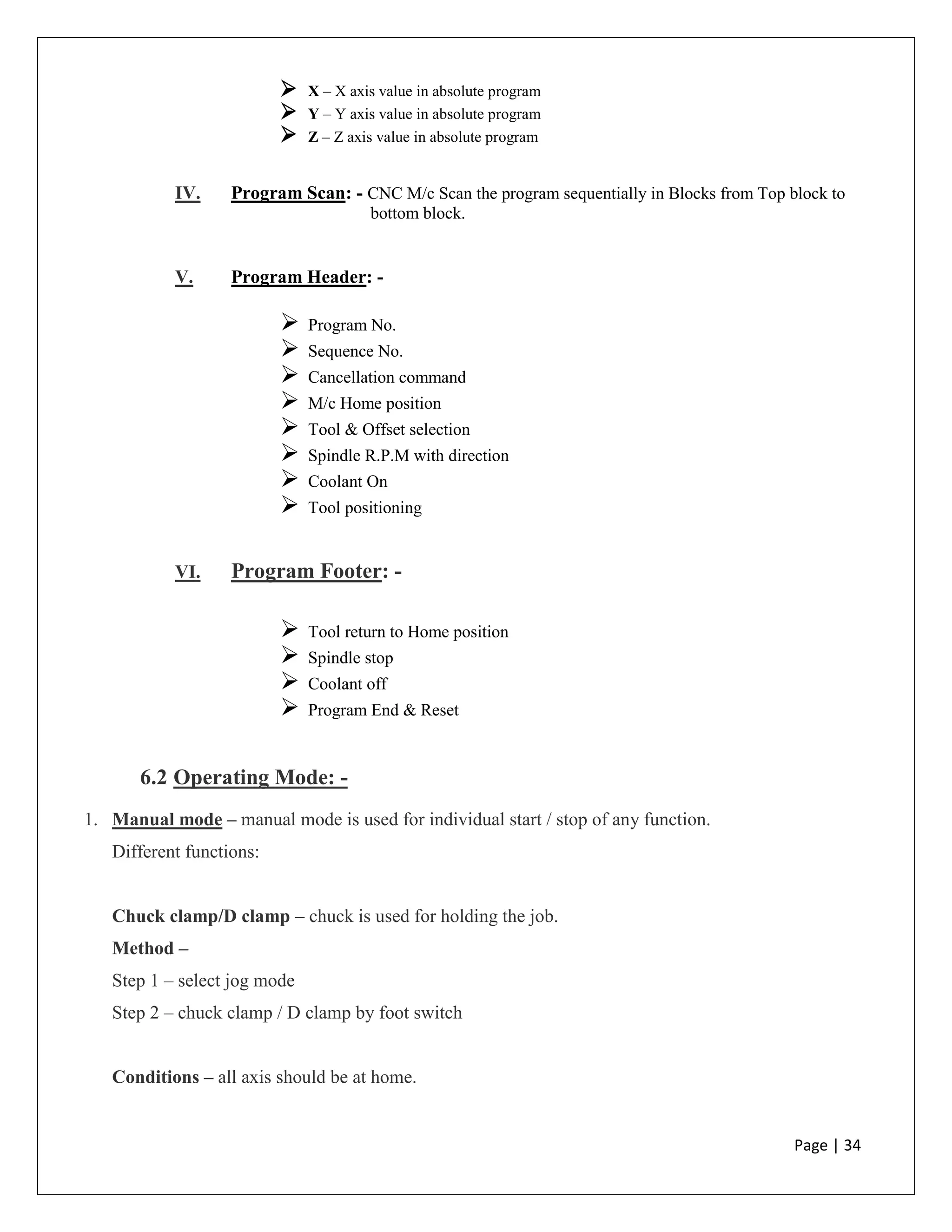 Page | 34
 X – X axis value in absolute program
 Y – Y axis value in absolute program
 Z – Z axis value in absolute program
IV. Program Scan: - CNC M/c Scan the program sequentially in Blocks from Top block to
bottom block.
V. Program Header: -
 Program No.
 Sequence No.
 Cancellation command
 M/c Home position
 Tool & Offset selection
 Spindle R.P.M with direction
 Coolant On
 Tool positioning
VI. Program Footer: -
 Tool return to Home position
 Spindle stop
 Coolant off
 Program End & Reset
6.2 Operating Mode: -
1. Manual mode – manual mode is used for individual start / stop of any function.
Different functions:
Chuck clamp/D clamp – chuck is used for holding the job.
Method –
Step 1 – select jog mode
Step 2 – chuck clamp / D clamp by foot switch
Conditions – all axis should be at home.
 