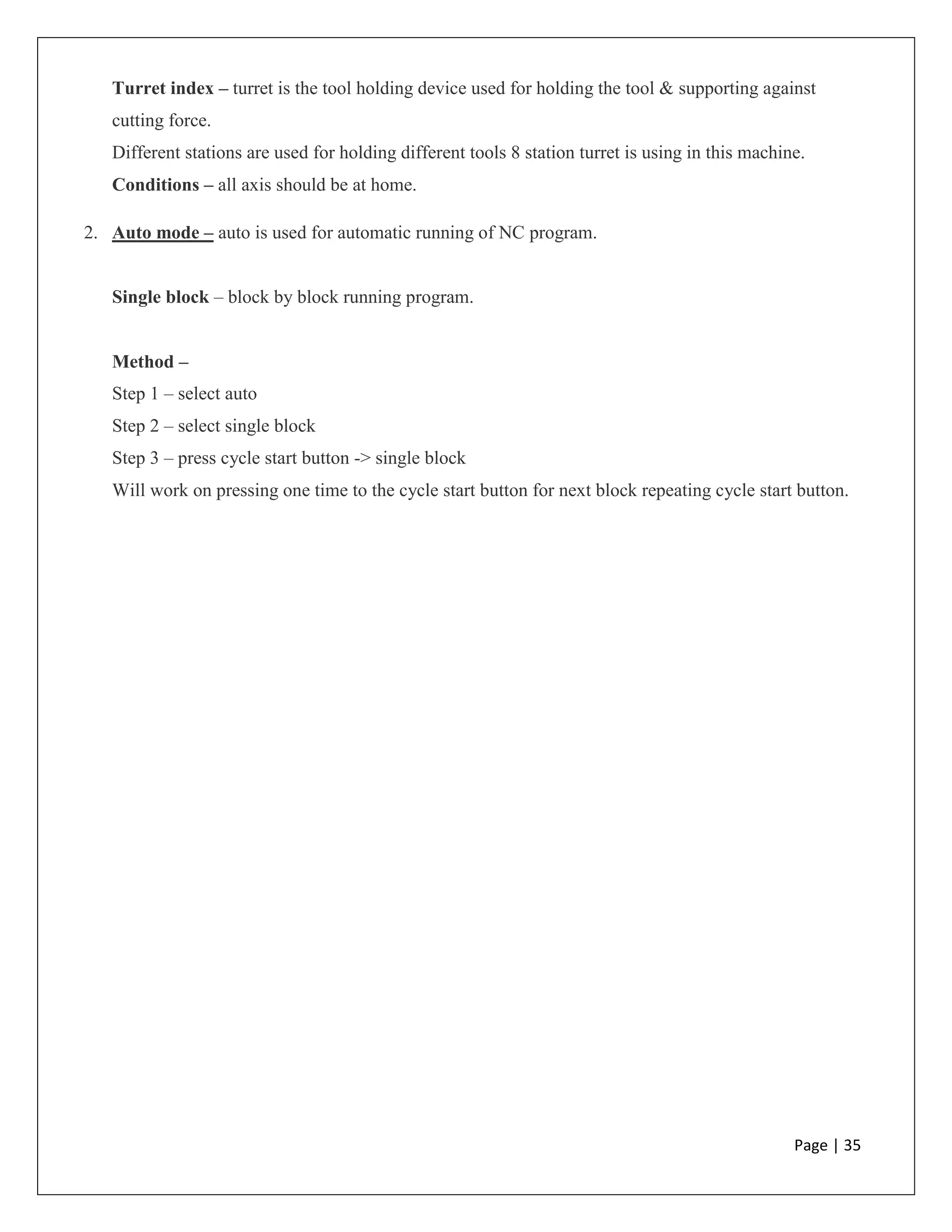 Page | 35
Turret index – turret is the tool holding device used for holding the tool & supporting against
cutting force.
Different stations are used for holding different tools 8 station turret is using in this machine.
Conditions – all axis should be at home.
2. Auto mode – auto is used for automatic running of NC program.
Single block – block by block running program.
Method –
Step 1 – select auto
Step 2 – select single block
Step 3 – press cycle start button -> single block
Will work on pressing one time to the cycle start button for next block repeating cycle start button.
 