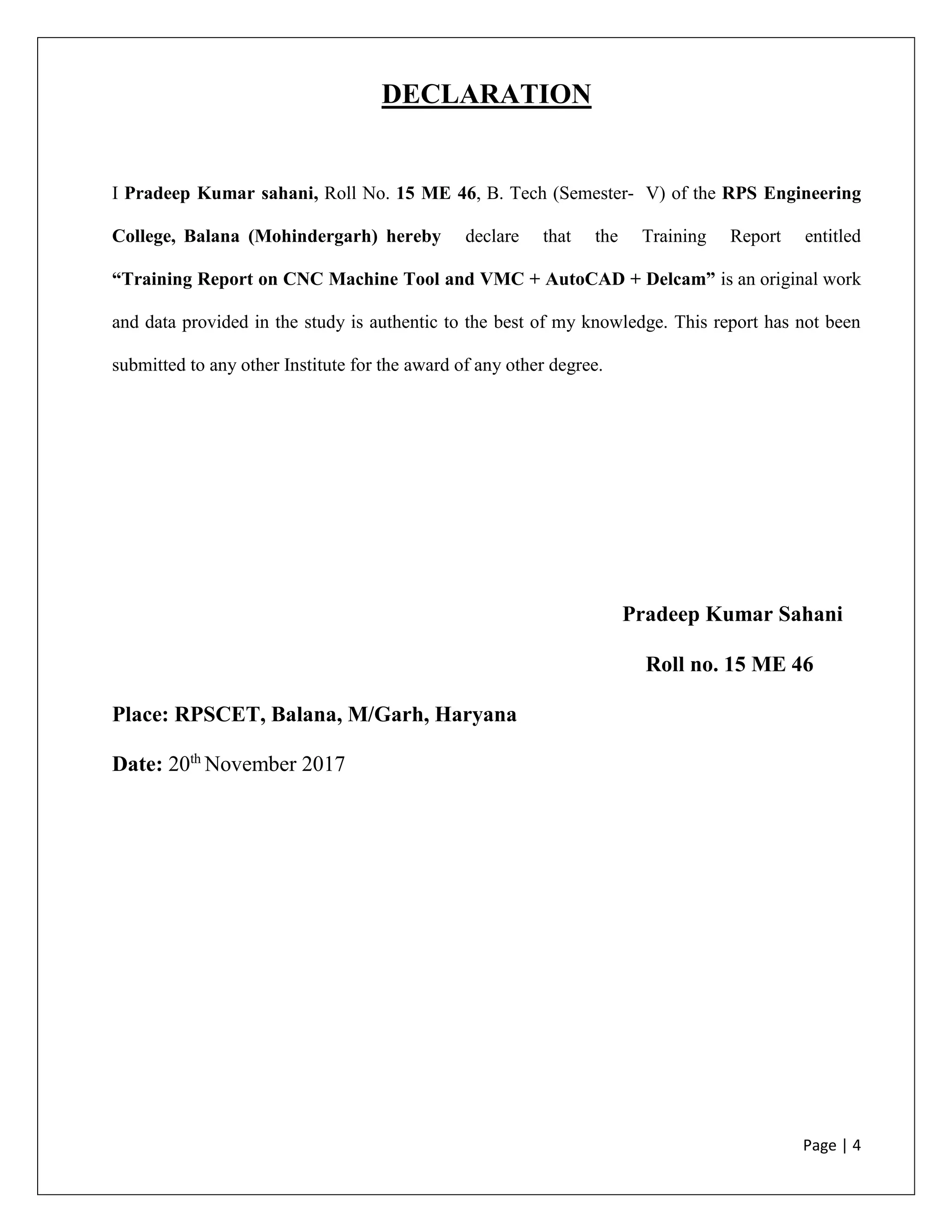 Page | 4
DECLARATION
I Pradeep Kumar sahani, Roll No. 15 ME 46, B. Tech (Semester- V) of the RPS Engineering
College, Balana (Mohindergarh) hereby declare that the Training Report entitled
“Training Report on CNC Machine Tool and VMC + AutoCAD + Delcam” is an original work
and data provided in the study is authentic to the best of my knowledge. This report has not been
submitted to any other Institute for the award of any other degree.
Pradeep Kumar Sahani
Roll no. 15 ME 46
Place: RPSCET, Balana, M/Garh, Haryana
Date: 20th
November 2017
 