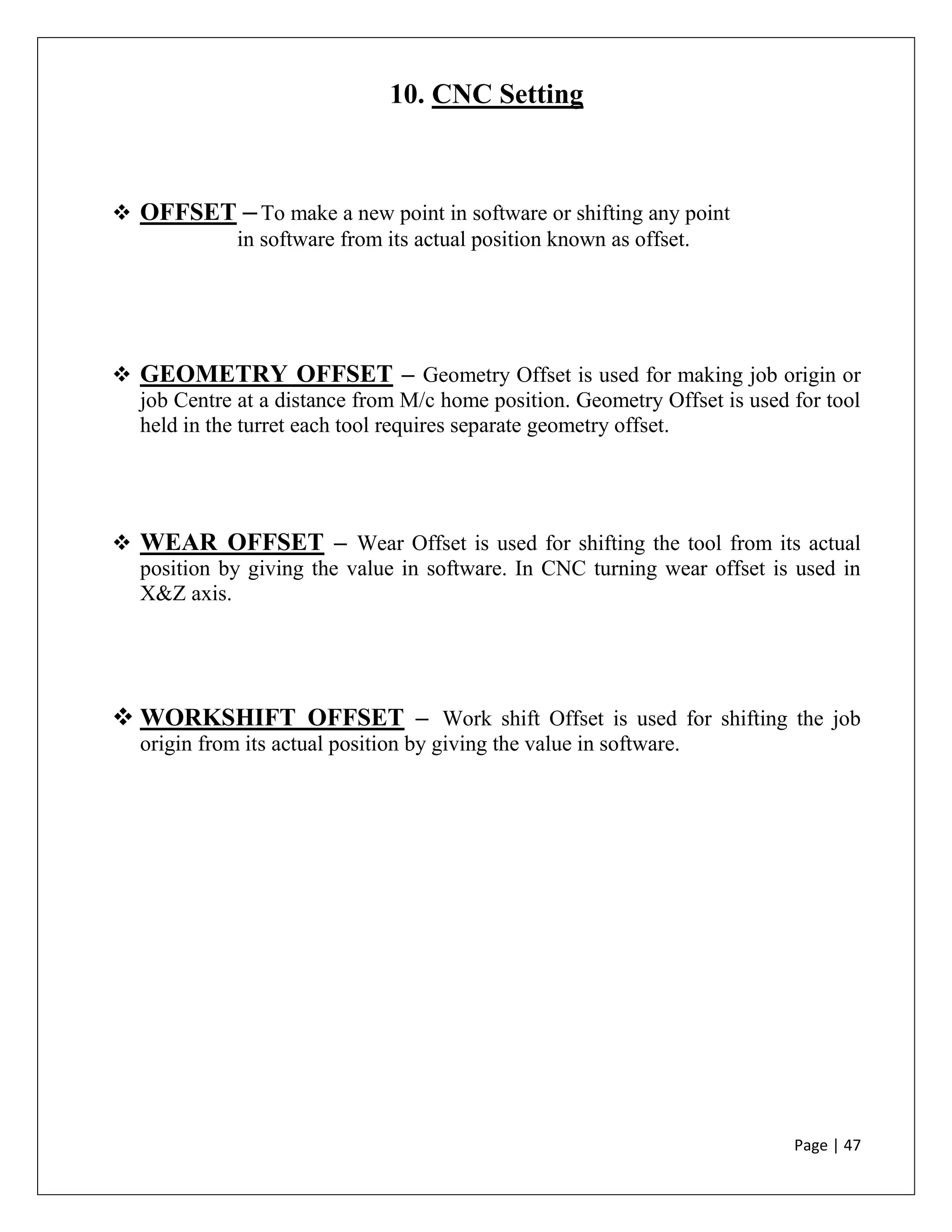 Page | 47
10. CNC Setting
 OFFSET –To make a new point in software or shifting any point
in software from its actual position known as offset.
 GEOMETRY OFFSET – Geometry Offset is used for making job origin or
job Centre at a distance from M/c home position. Geometry Offset is used for tool
held in the turret each tool requires separate geometry offset.
 WEAR OFFSET – Wear Offset is used for shifting the tool from its actual
position by giving the value in software. In CNC turning wear offset is used in
X&Z axis.
 WORKSHIFT OFFSET – Work shift Offset is used for shifting the job
origin from its actual position by giving the value in software.
 