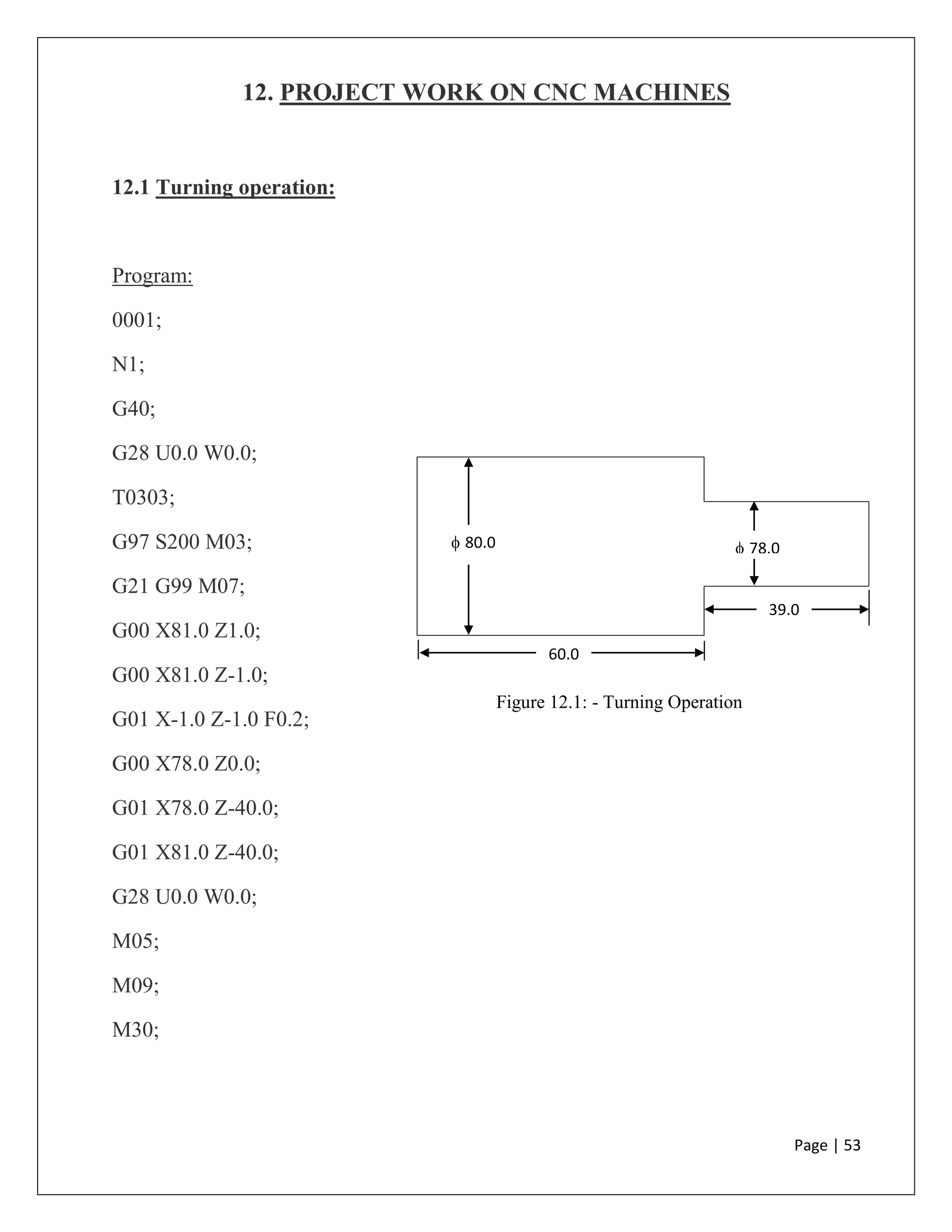 Page | 53
12. PROJECT WORK ON CNC MACHINES
12.1 Turning operation:
Program:
0001;
N1;
G40;
G28 U0.0 W0.0;
T0303;
G97 S200 M03;
G21 G99 M07;
G00 X81.0 Z1.0;
G00 X81.0 Z-1.0;
G01 X-1.0 Z-1.0 F0.2;
G00 X78.0 Z0.0;
G01 X78.0 Z-40.0;
G01 X81.0 Z-40.0;
G28 U0.0 W0.0;
M05;
M09;
M30;
 80.0  78.0
60.0
0
39.0
Figure 12.1: - Turning Operation
 