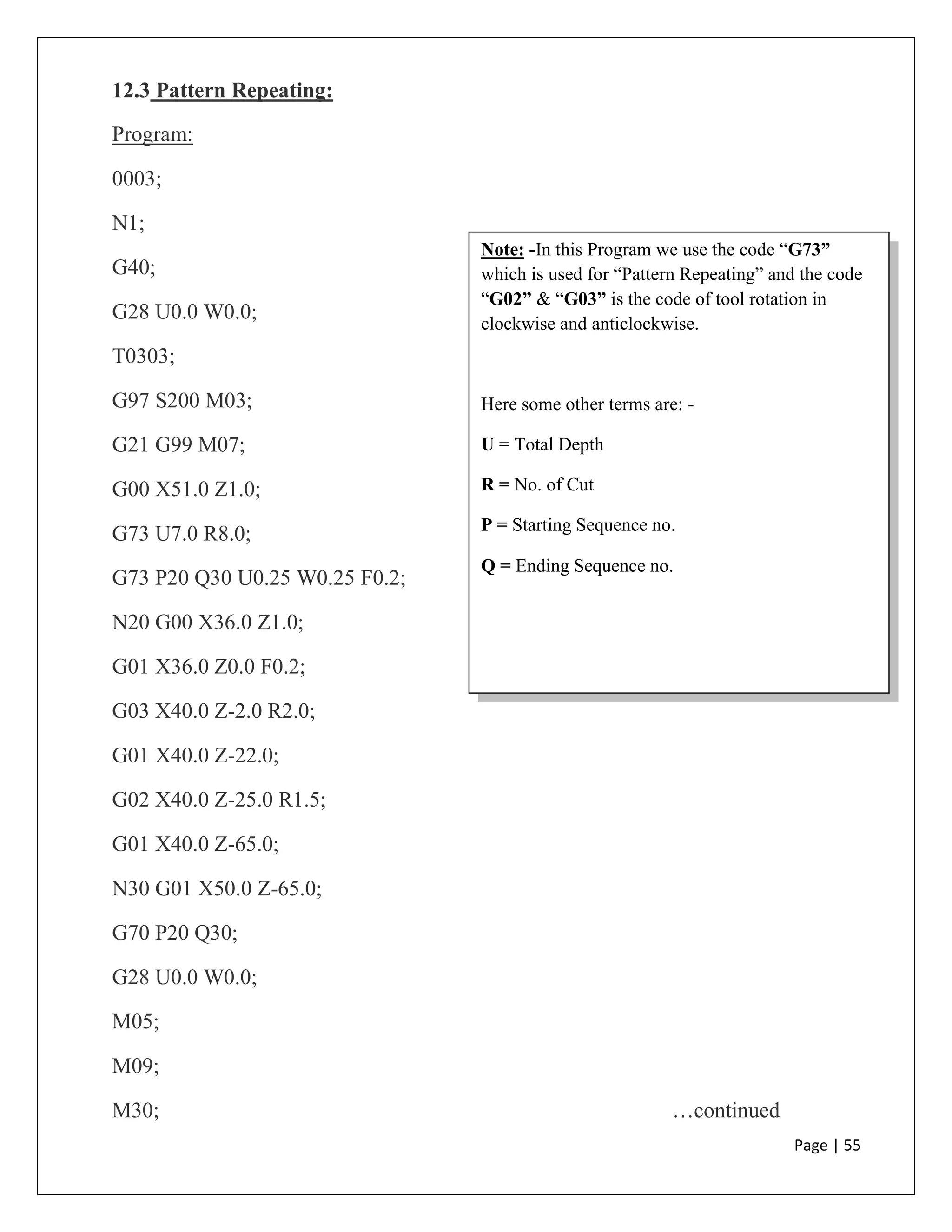 Page | 55
Note: -In this Program we use the code “G73”
which is used for “Pattern Repeating” and the code
“G02” & “G03” is the code of tool rotation in
clockwise and anticlockwise.
Here some other terms are: -
U = Total Depth
R = No. of Cut
P = Starting Sequence no.
Q = Ending Sequence no.
12.3 Pattern Repeating:
Program:
0003;
N1;
G40;
G28 U0.0 W0.0;
T0303;
G97 S200 M03;
G21 G99 M07;
G00 X51.0 Z1.0;
G73 U7.0 R8.0;
G73 P20 Q30 U0.25 W0.25 F0.2;
N20 G00 X36.0 Z1.0;
G01 X36.0 Z0.0 F0.2;
G03 X40.0 Z-2.0 R2.0;
G01 X40.0 Z-22.0;
G02 X40.0 Z-25.0 R1.5;
G01 X40.0 Z-65.0;
N30 G01 X50.0 Z-65.0;
G70 P20 Q30;
G28 U0.0 W0.0;
M05;
M09;
M30; …continued
 