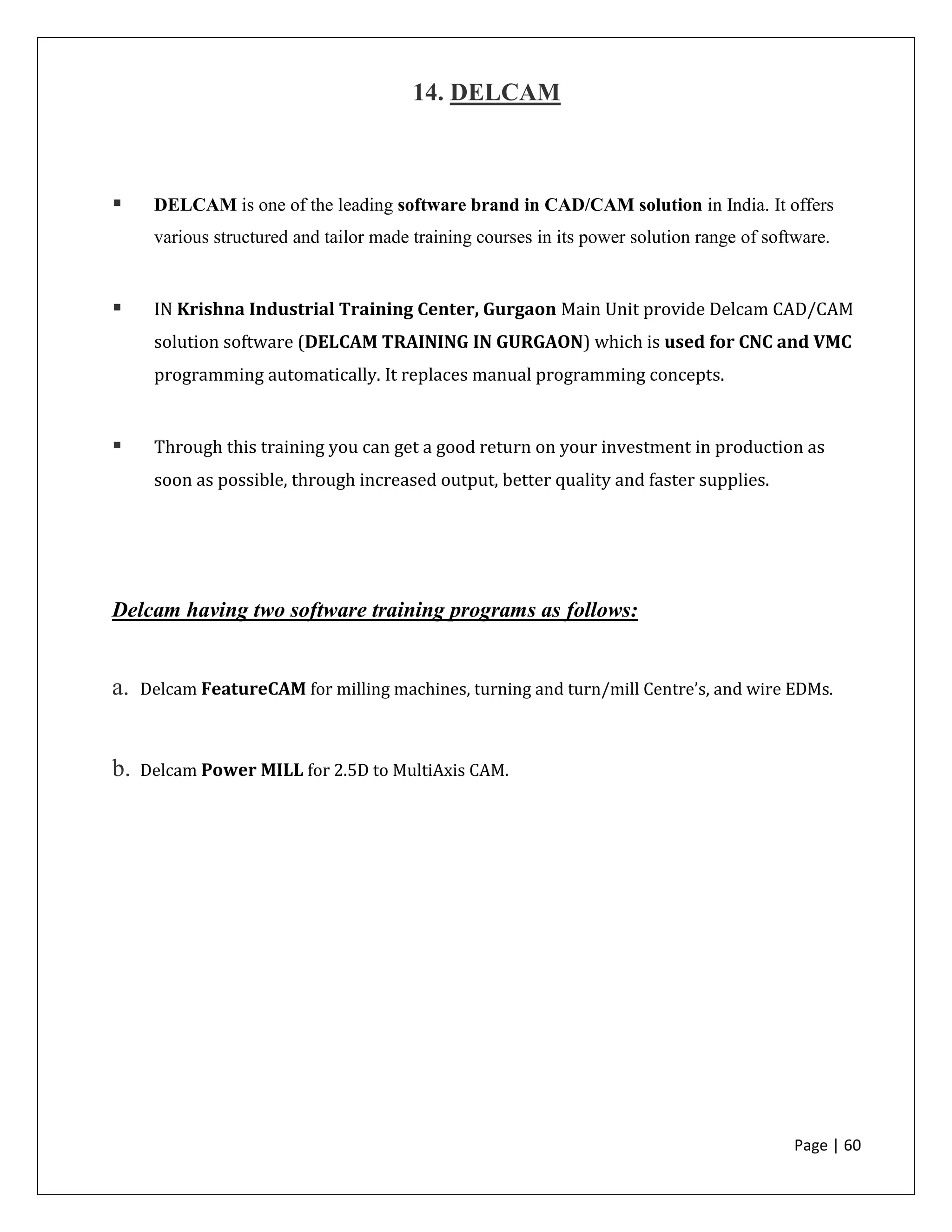 Page | 60
14. DELCAM
 DELCAM is one of the leading software brand in CAD/CAM solution in India. It offers
various structured and tailor made training courses in its power solution range of software.
 IN Krishna Industrial Training Center, Gurgaon Main Unit provide Delcam CAD/CAM
solution software (DELCAM TRAINING IN GURGAON) which is used for CNC and VMC
programming automatically. It replaces manual programming concepts.
 Through this training you can get a good return on your investment in production as
soon as possible, through increased output, better quality and faster supplies.
Delcam having two software training programs as follows:
a. Delcam FeatureCAM for milling machines, turning and turn/mill Centre’s, and wire EDMs.
b. Delcam Power MILL for 2.5D to MultiAxis CAM.
 