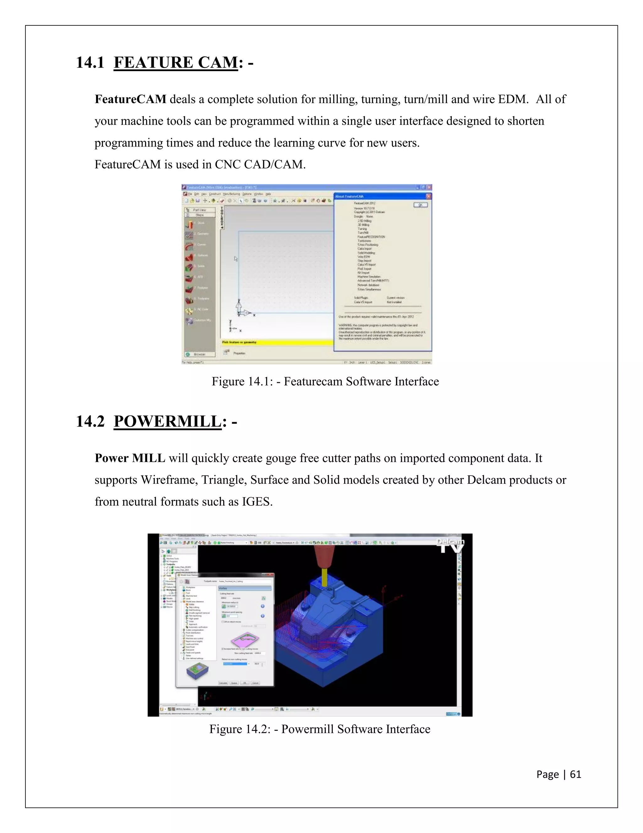 Page | 61
14.1 FEATURE CAM: -
FeatureCAM deals a complete solution for milling, turning, turn/mill and wire EDM. All of
your machine tools can be programmed within a single user interface designed to shorten
programming times and reduce the learning curve for new users.
FeatureCAM is used in CNC CAD/CAM.
14.2 POWERMILL: -
Power MILL will quickly create gouge free cutter paths on imported component data. It
supports Wireframe, Triangle, Surface and Solid models created by other Delcam products or
from neutral formats such as IGES.
Figure 14.1: - Featurecam Software Interface
Figure 14.2: - Powermill Software Interface
 