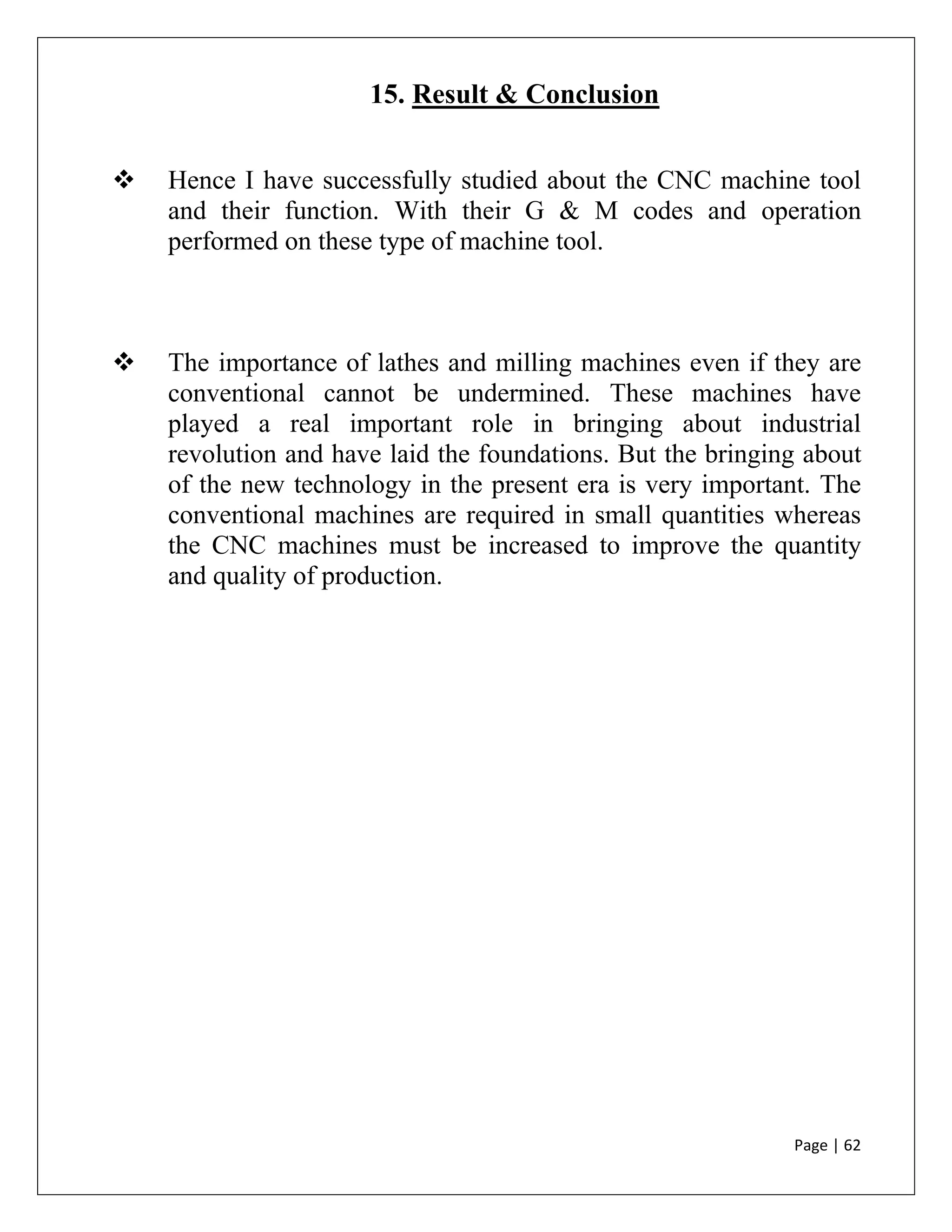 Page | 62
15. Result & Conclusion
 Hence I have successfully studied about the CNC machine tool
and their function. With their G & M codes and operation
performed on these type of machine tool.
 The importance of lathes and milling machines even if they are
conventional cannot be undermined. These machines have
played a real important role in bringing about industrial
revolution and have laid the foundations. But the bringing about
of the new technology in the present era is very important. The
conventional machines are required in small quantities whereas
the CNC machines must be increased to improve the quantity
and quality of production.
 