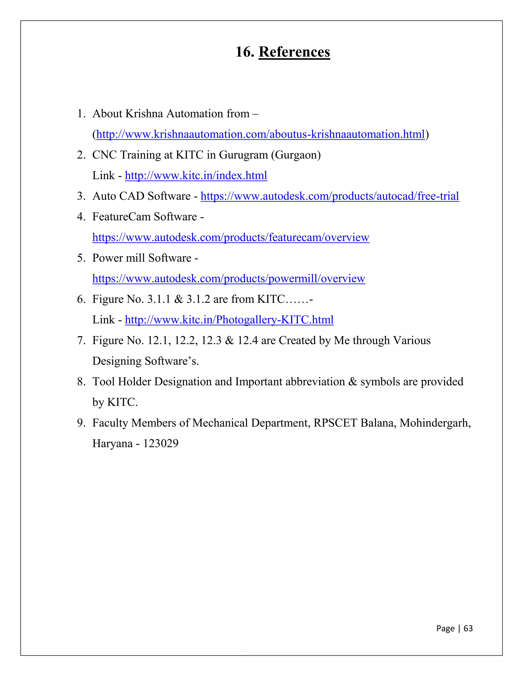 Page | 63
16. References
1. About Krishna Automation from –
(http://www.krishnaautomation.com/aboutus-krishnaautomation.html)
2. CNC Training at KITC in Gurugram (Gurgaon)
Link - http://www.kitc.in/index.html
3. Auto CAD Software - https://www.autodesk.com/products/autocad/free-trial
4. FeatureCam Software -
https://www.autodesk.com/products/featurecam/overview
5. Power mill Software -
https://www.autodesk.com/products/powermill/overview
6. Figure No. 3.1.1 & 3.1.2 are from KITC……-
Link - http://www.kitc.in/Photogallery-KITC.html
7. Figure No. 12.1, 12.2, 12.3 & 12.4 are Created by Me through Various
Designing Software’s.
8. Tool Holder Designation and Important abbreviation & symbols are provided
by KITC.
9. Faculty Members of Mechanical Department, RPSCET Balana, Mohindergarh,
Haryana - 123029
 