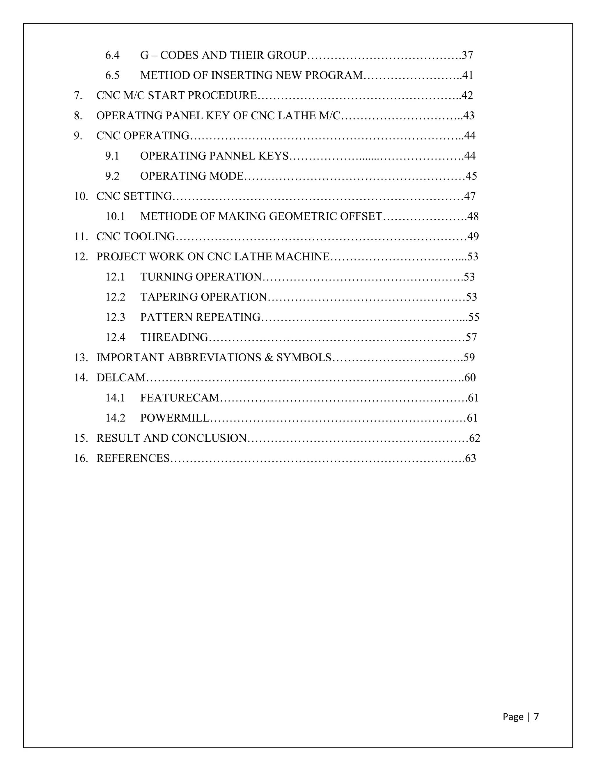 Page | 7
6.4 G – CODES AND THEIR GROUP………………………………….37
6.5 METHOD OF INSERTING NEW PROGRAM……………………..41
7. CNC M/C START PROCEDURE……………………………………………..42
8. OPERATING PANEL KEY OF CNC LATHE M/C…………………………..43
9. CNC OPERATING……………………………………………………………..44
9.1 OPERATING PANNEL KEYS……………….......………………….44
9.2 OPERATING MODE…………………………………………………45
10. CNC SETTING…………………………………………………………………47
10.1 METHODE OF MAKING GEOMETRIC OFFSET………………….48
11. CNC TOOLING…………………………………………………………………49
12. PROJECT WORK ON CNC LATHE MACHINE……………………………...53
12.1 TURNING OPERATION…………………………………………….53
12.2 TAPERING OPERATION……………………………………………53
12.3 PATTERN REPEATING……………………………………………...55
12.4 THREADING…………………………………………………………57
13. IMPORTANT ABBREVIATIONS & SYMBOLS…………………………….59
14. DELCAM……………………………………………………………………….60
14.1 FEATURECAM……………………………………………………….61
14.2 POWERMILL…………………………………………………………61
15. RESULT AND CONCLUSION…………………………………………………62
16. REFERENCES………………………………………………………………….63
 