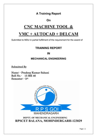 Page | 1
A Training Report
On
CNC MACHINE TOOL &
VMC + AUTOCAD + DELCAM
Submitted to MDU in partial fulfillment of the requirement for the award of
TRAINING REPORT
IN
MECHANICAL ENGINEERING
Submitted By
Name: - Pradeep Kumar Sahani
Roll No.- 15 ME 46
Semester: - 5th
DEPTT. OF MECHANICAL ENGINEERING
RPSCET BALANA, MOHINDERGARH-123029
 