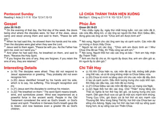 Pentecost Sunday                                                          Lễ CHÚA THÁNH THẦN HIỆN XUỐNG
Reading I: Acts 2:1-11 II: 1Cor 12:3-7,12-13                              Bài Đọc I: Công vụ 2:1-11 II: 1Cr 12:3-7,12-13

Gospel                                                                    Phúc Âm
John 20:19-23                                                             Gioan 20:19-23
19                                                                        19
   On the evening of that day, the first day of the week, the doors          Vào chiều ngày ấy, ngày thứ nhất trong tuần, nơi các môn đệ ở,
being shut where the disciples were, for fear of the Jews, Jesus          các cửa đều đóng kín, vì các ông sợ người Do thái. Đức Giêsu đến,
came and stood among them and said to them, "Peace be with                đứng giữa các ông và nói: "Chúc anh em được bình an!"
you."
20                                                                        20
   When he had said this, he showed them his hands and his side.             Nói xong, Người cho các ông xem tay và cạnh sườn. Các môn đệ
Then the disciples were glad when they saw the Lord.                      vui mừng vì được thấy Chúa.
21                                                                        21
   Jesus said to them again, "Peace be with you. As the Father has           Người lại nói với các ông : "Chúc anh em được bình an ! Như
sent me, even so I send you."                                             Chúa Cha đã sai Thầy, thì Thầy cũng sai anh em."
22                                                                        22
   And when he had said this, he breathed on them, and said to               Nói xong, Người thổi hơi vào các ông và bảo : "Anh em hãy nhận
them, "Receive the Holy Spirit.                                           lấy Thánh Thần.
23                                                                        23
   If you forgive the sins of any, they are forgiven; if you retain the      Anh em tha tội cho ai, thì người ấy được tha; anh em cầm giữ ai,
sins of any, they are retained."                                          thì người ấy bị cầm giữ."

Interesting Details                                                       Chi Tiết Hay
    (v.19) The disciples were afraid. They did not respond to                  (c.19) Khi Chúa hiện ra, các môn đệ sợ hãi, không biết phản
     Jesus' appearance or greeting. They probably did not even                   ứng thế nào, và có lẽ cũng không nhận ra Chúa Giêsu nữa.
     recognize him.                                                             (c.20) Chúa tỏ mình ra bằng cách chỉ cho các môn đệ dấu đinh
    (v.20) Jesus identified himself by his hands and his side,                  ở tay và cạnh sườn. Dấu đinh tượng trưng cho cuộc khổ nạn.
     which is to say, his suffering. This brought recognition and                Khi thấy các dấu này, các môn đệ vui mừng.
     joy.                                                                       (c.21) Chúa Giêsu sai các môn đệ tiếp tục sứ mạng của Ngài.
    (v.21) Jesus sent the disciples to continue his mission.                   (c.22) Ngài thổi hơi lên các ông. Chữ "Thần" trong tiếng Do
    (v.22) "He breathed on them." The word Spirit means breath,                 Thái có nghĩa là hơi thở hay làn gió, và tượng trưng cho sức
     wind, and symbolizes power. Wind was experienced as a                       mạnh. Dân gian thuở xưa coi gió là một sức mạnh kinh khủng.
     powerful force in the ancient world. People in the Old                      Trong Cựu Ước, gió được coi là hơi thở và sức mạnh của
     Testament considered the wind as God's breath, or God's                     Thượng Đế. Như trong Sáng Thế Ký, hơi thở của Chúa ban sự
     power and spirit. Therefore in Genesis God's breath gave life               sống cho Adong. Ngày nay hơi thở này ban một sự sống quan
     to Adam, and now bestows even a greater life as God's                       trọng hơn, là sự sống của con Thiên Chúa.
     children.
 