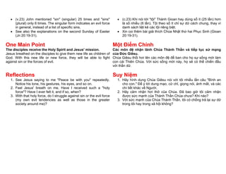  (v.23) John mentioned "sin" (singular) 25 times and "sins"              (c.23) Khi nói tới "tội" Thánh Gioan hay dùng số ít (25 lần) hơn
     (plural) only 6 times. The singular form indicates an evil force         là số nhiều (6 lần). Tội theo số ít chỉ sự dữ cách chung, thay vì
     in general, instead of a list of specific sins.                          danh sách liệt kê các tội riêng biệt.
    See also the explanations on the second Sunday of Easter                Xin coi thêm bài giải thích Chúa Nhật thứ hai Phục Sinh (Gioan
     (Jn 20:19-31).                                                           20:19-31).

One Main Point                                                            Một Điểm Chính
The disciples receive the Holy Spirit and Jesus' mission.                 Các môn đệ nhận lãnh Chúa Thánh Thần và tiếp tục sứ mạng
Jesus breathed on the disciples to give them new life as children of      của Đức Giêsu.
God. With this new life or new force, they will be able to fight          Chúa Giêsu thổi hơi lên các môn đệ để ban cho họ sự sống mới làm
against sin or the forces of evil.                                        con cái Thiên Chúa. Với sức sống mới này, họ sẽ có thể chiến đấu
                                                                          với thần dữ.

Reflections                                                               Suy Niệm
   1. See Jesus saying to me "Peace be with you" repeatedly.                1. Hãy hình dung Chúa Giêsu nói với tôi nhiều lần câu "Bình an
      Notice his tone, his gestures, his eyes, and so on.                      cho con." Để ý tới dung mạo, cử chỉ, giọng nói, ánh mắt, và các
   2. Feel Jesus' breath on me. Have I received such a "holy                   chi tiết khác về Người.
      force"? Have I ever felt it, and if so, when?                         2. Hãy cảm nhận hơi thở của Chúa. Đã bao giờ tôi cảm nhận
   3. With that holy force, do I struggle against sin or the evil force        được sức mạnh của Thánh Thần Chúa chưa? Khi nào?
      (my own evil tendencies as well as those in the greater               3. Với sức mạnh của Chúa Thánh Thần, tôi có chống trả lại sự dữ
      society around me)?                                                      trong tôi hay trong xã hội không?
 