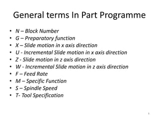 General terms In Part Programme
• N – Block Number
• G – Preparatory function
• X – Slide motion in x axis direction
• U - Incremental Slide motion in x axis direction
• Z - Slide motion in z axis direction
• W - Incremental Slide motion in z axis direction
• F – Feed Rate
• M – Specific Function
• S – Spindle Speed
• T- Tool Specification
8
 