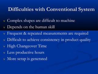 Difficulties with Conventional System
 Complex shapes are difficult to machine
 Depends on the human skill
 Frequent & repeated measurements are required
 Difficult to achieve consistency in product quality
 High Changeover Time
 Less productive hours
 More scrap is generated
 
