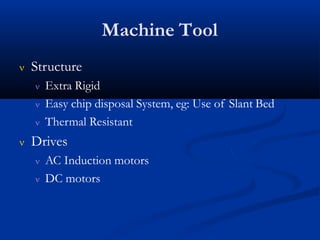 Machine Tool
 Structure
 Extra Rigid
 Easy chip disposal System, eg: Use of Slant Bed
 Thermal Resistant
 Drives
 AC Induction motors
 DC motors
 