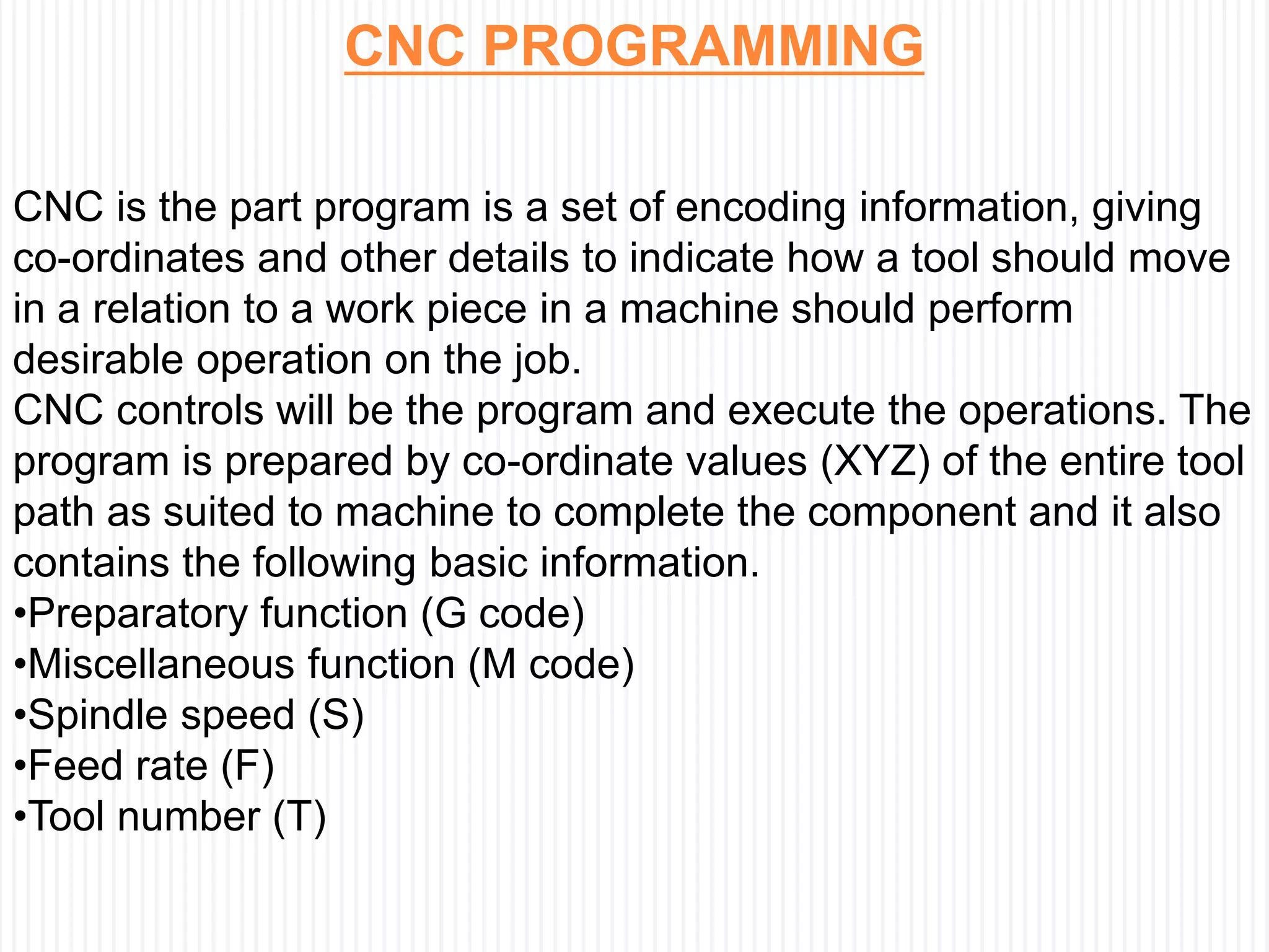CNC PROGRAMMING
CNC is the part program is a set of encoding information, giving
co-ordinates and other details to indicate how a tool should move
in a relation to a work piece in a machine should perform
desirable operation on the job.
CNC controls will be the program and execute the operations. The
program is prepared by co-ordinate values (XYZ) of the entire tool
path as suited to machine to complete the component and it also
contains the following basic information.
•Preparatory function (G code)
•Miscellaneous function (M code)
•Spindle speed (S)
•Feed rate (F)
•Tool number (T)
 
