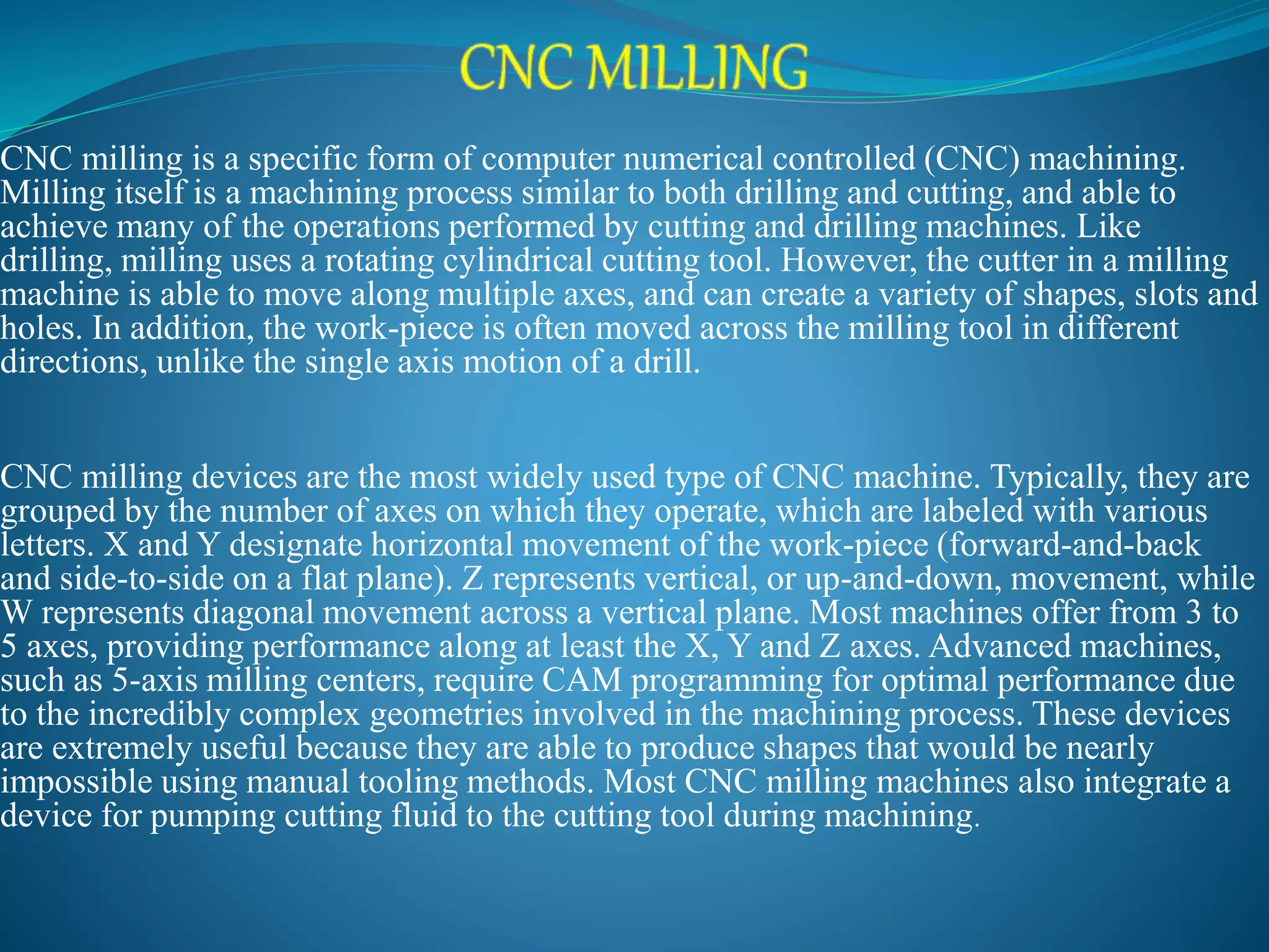 CNC milling is a specific form of computer numerical controlled (CNC) machining.
Milling itself is a machining process similar to both drilling and cutting, and able to
achieve many of the operations performed by cutting and drilling machines. Like
drilling, milling uses a rotating cylindrical cutting tool. However, the cutter in a milling
machine is able to move along multiple axes, and can create a variety of shapes, slots and
holes. In addition, the work-piece is often moved across the milling tool in different
directions, unlike the single axis motion of a drill.
CNC milling devices are the most widely used type of CNC machine. Typically, they are
grouped by the number of axes on which they operate, which are labeled with various
letters. X and Y designate horizontal movement of the work-piece (forward-and-back
and side-to-side on a flat plane). Z represents vertical, or up-and-down, movement, while
W represents diagonal movement across a vertical plane. Most machines offer from 3 to
5 axes, providing performance along at least the X, Y and Z axes. Advanced machines,
such as 5-axis milling centers, require CAM programming for optimal performance due
to the incredibly complex geometries involved in the machining process. These devices
are extremely useful because they are able to produce shapes that would be nearly
impossible using manual tooling methods. Most CNC milling machines also integrate a
device for pumping cutting fluid to the cutting tool during machining.
 