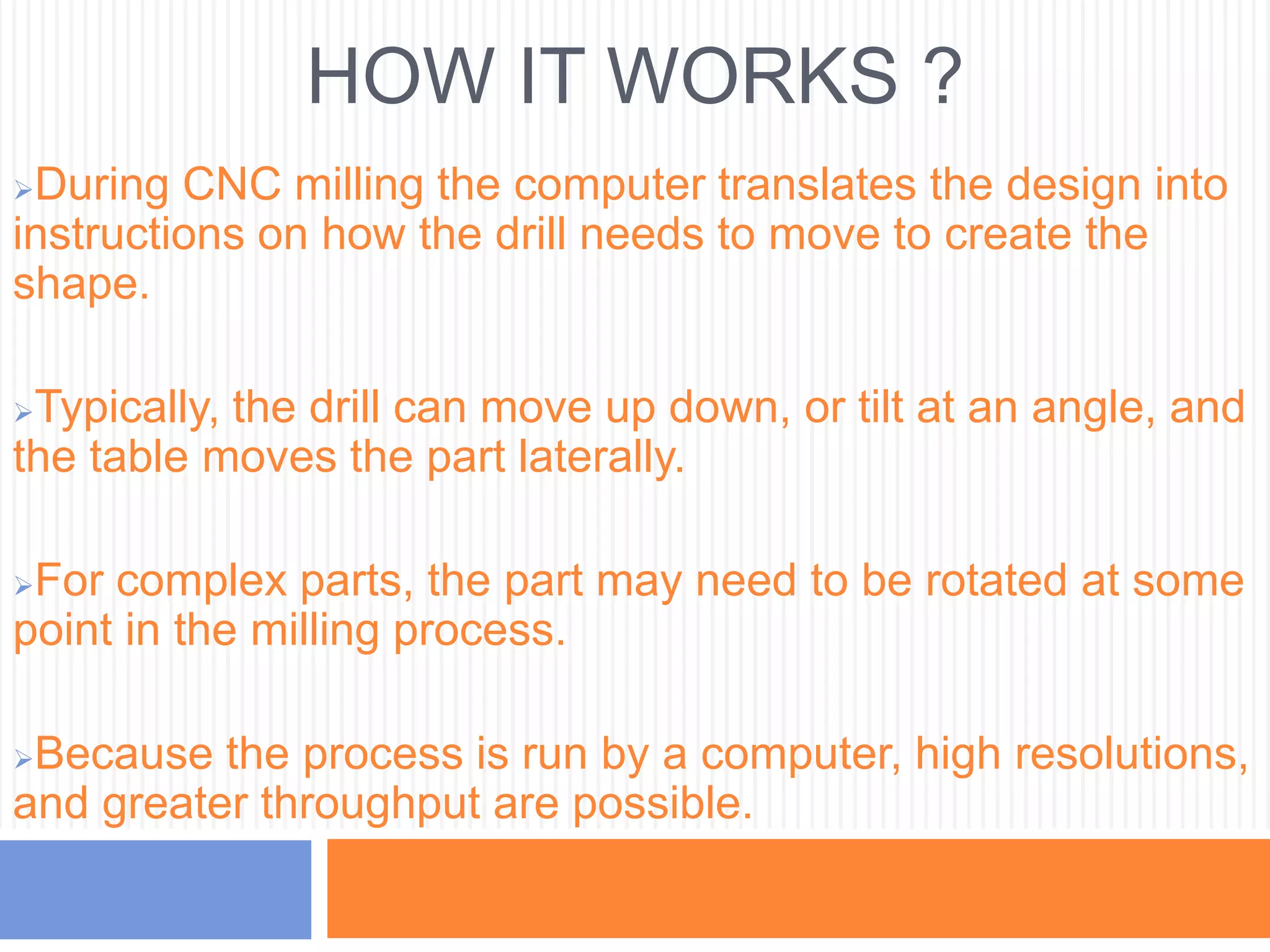 HOW IT WORKS ?
During CNC milling the computer translates the design into
instructions on how the drill needs to move to create the
shape.
Typically, the drill can move up down, or tilt at an angle, and
the table moves the part laterally.
For complex parts, the part may need to be rotated at some
point in the milling process.
Because the process is run by a computer, high resolutions,
and greater throughput are possible.
 