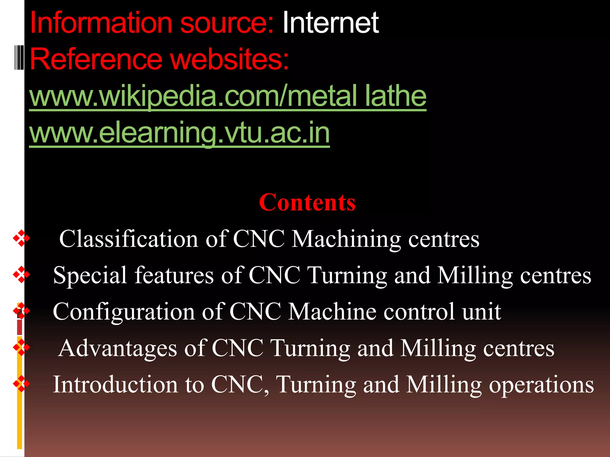 Information source: Internet
Reference websites:
www.wikipedia.com/metal lathe
www.elearning.vtu.ac.in
Contents
 Classification of CNC Machining centres
 Special features of CNC Turning and Milling centres
 Configuration of CNC Machine control unit
 Advantages of CNC Turning and Milling centres
 Introduction to CNC, Turning and Milling operations
 