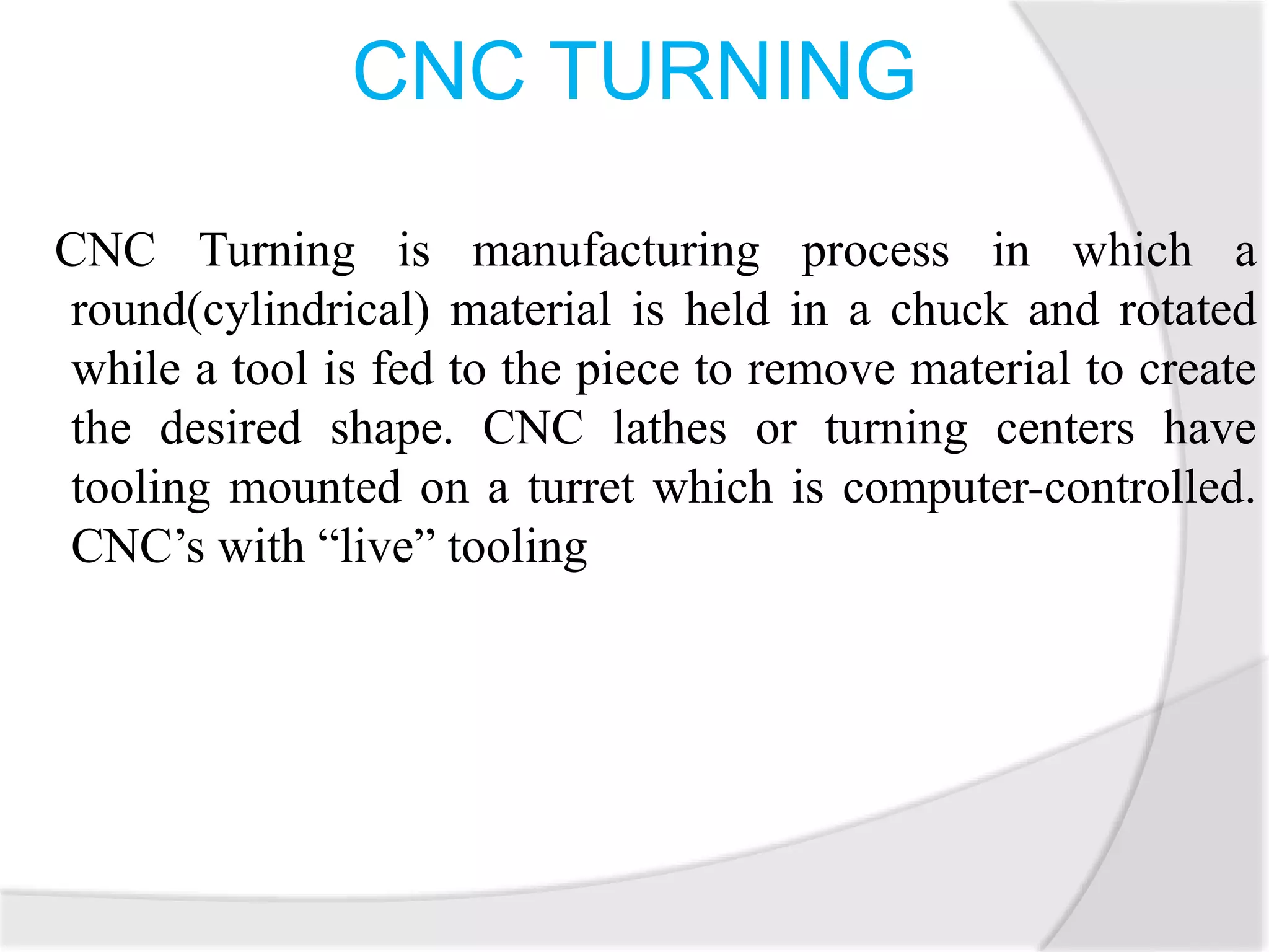 CNC TURNING
CNC Turning is manufacturing process in which a
round(cylindrical) material is held in a chuck and rotated
while a tool is fed to the piece to remove material to create
the desired shape. CNC lathes or turning centers have
tooling mounted on a turret which is computer-controlled.
CNC’s with “live” tooling
 