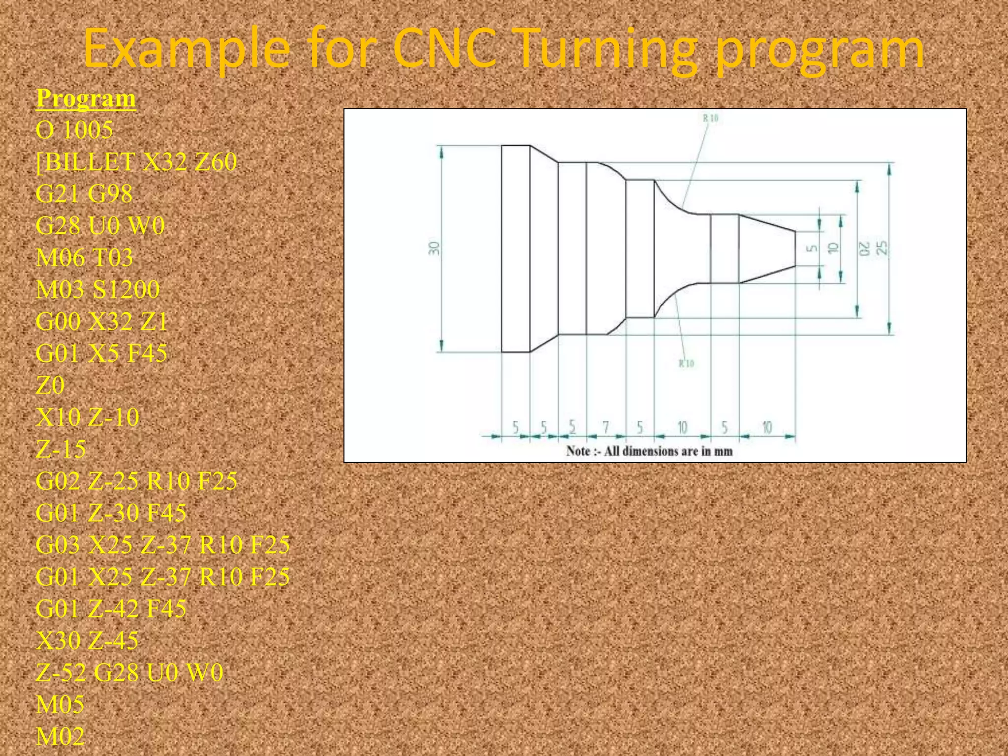 Example for CNC Turning program
Program
O 1005
[BILLET X32 Z60
G21 G98
G28 U0 W0
M06 T03
M03 S1200
G00 X32 Z1
G01 X5 F45
Z0
X10 Z-10
Z-15
G02 Z-25 R10 F25
G01 Z-30 F45
G03 X25 Z-37 R10 F25
G01 X25 Z-37 R10 F25
G01 Z-42 F45
X30 Z-45
Z-52 G28 U0 W0
M05
M02
 