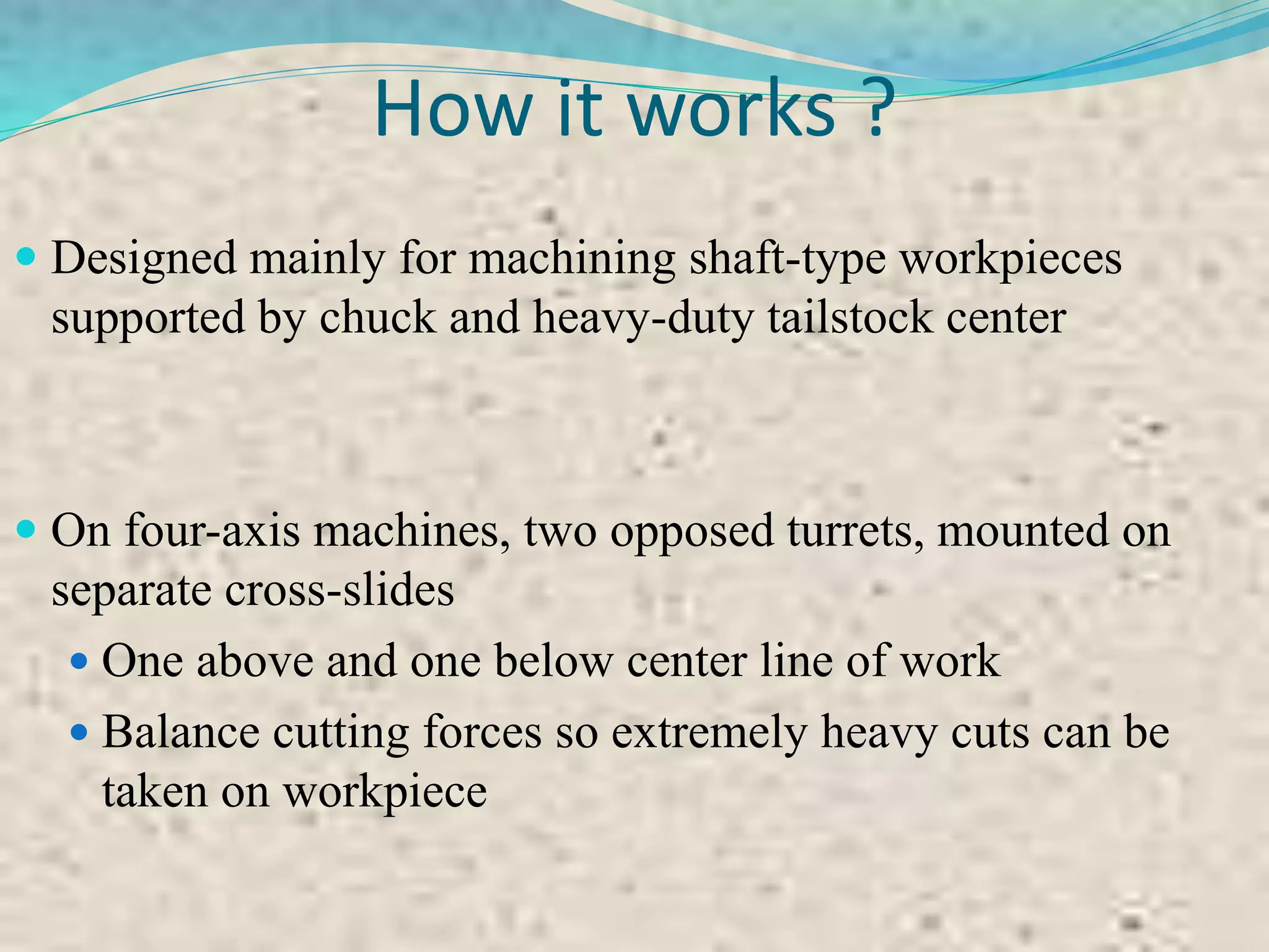 How it works ?
 Designed mainly for machining shaft-type workpieces
supported by chuck and heavy-duty tailstock center
 On four-axis machines, two opposed turrets, mounted on
separate cross-slides
 One above and one below center line of work
 Balance cutting forces so extremely heavy cuts can be
taken on workpiece
 