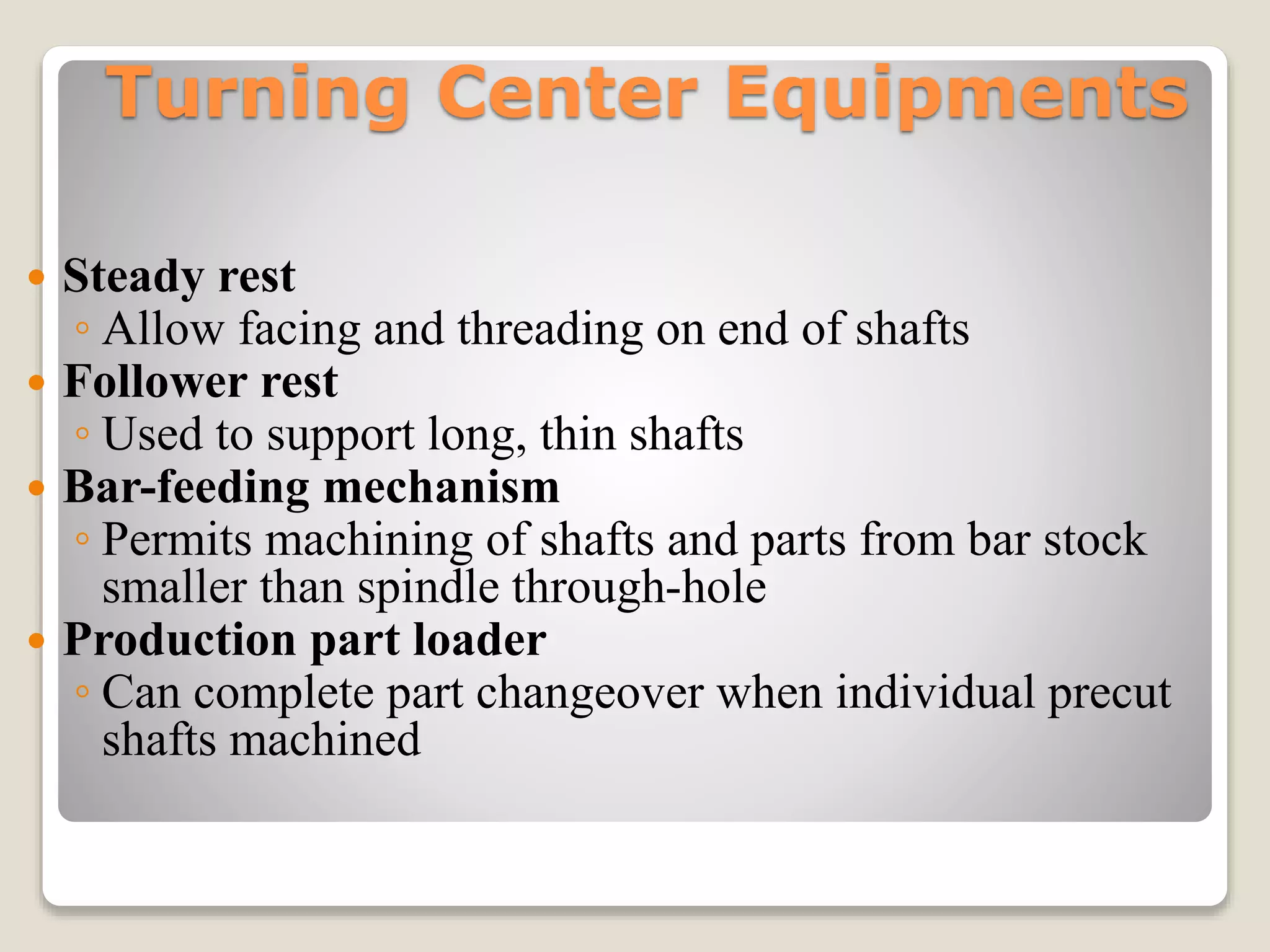 Turning Center Equipments
 Steady rest
◦ Allow facing and threading on end of shafts
 Follower rest
◦ Used to support long, thin shafts
 Bar-feeding mechanism
◦ Permits machining of shafts and parts from bar stock
smaller than spindle through-hole
 Production part loader
◦ Can complete part changeover when individual precut
shafts machined
 