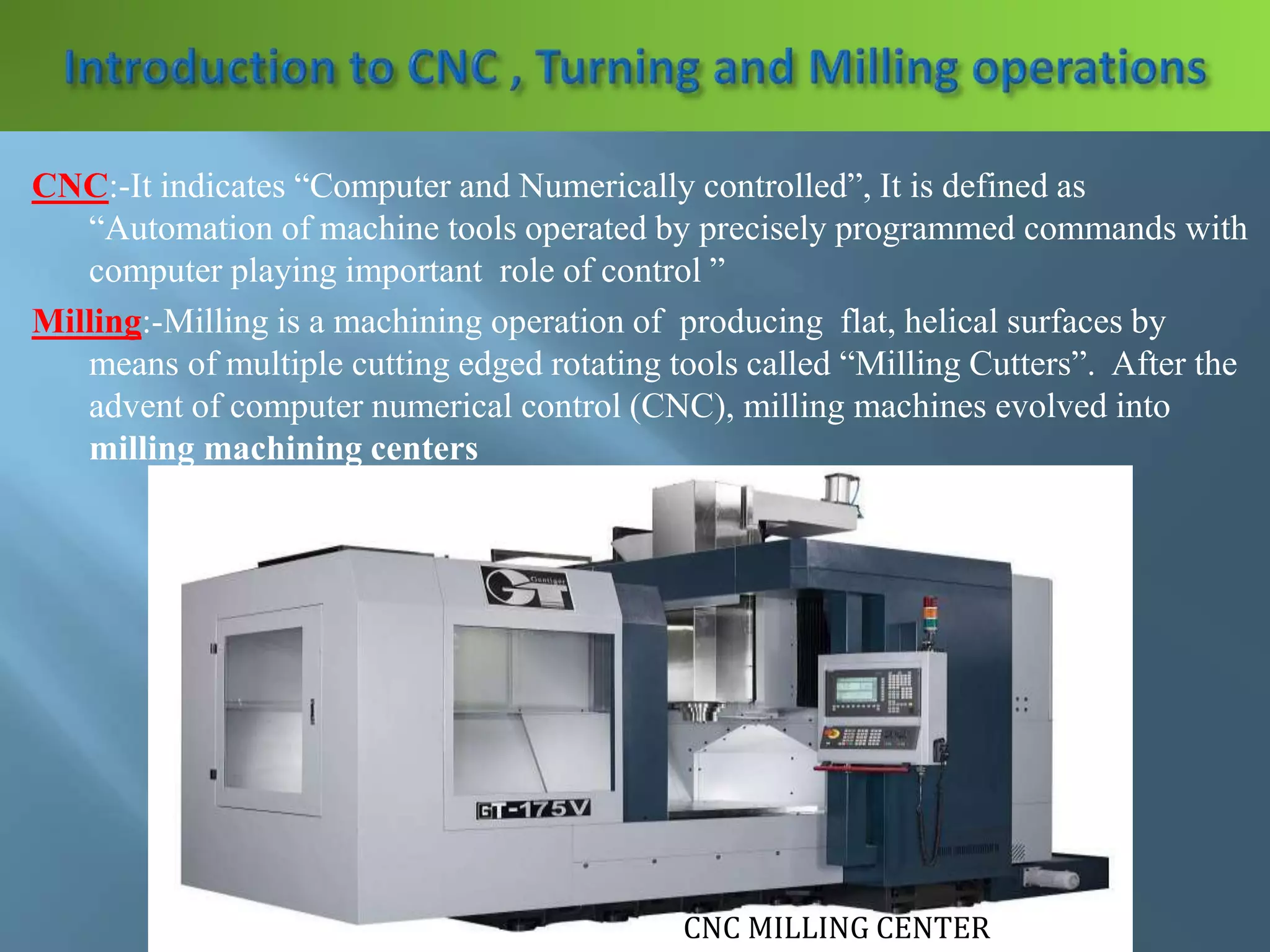 CNC:-It indicates “Computer and Numerically controlled”, It is defined as
“Automation of machine tools operated by precisely programmed commands with
computer playing important role of control ”
Milling:-Milling is a machining operation of producing flat, helical surfaces by
means of multiple cutting edged rotating tools called “Milling Cutters”. After the
advent of computer numerical control (CNC), milling machines evolved into
milling machining centers
CNC MILLING CENTER
 