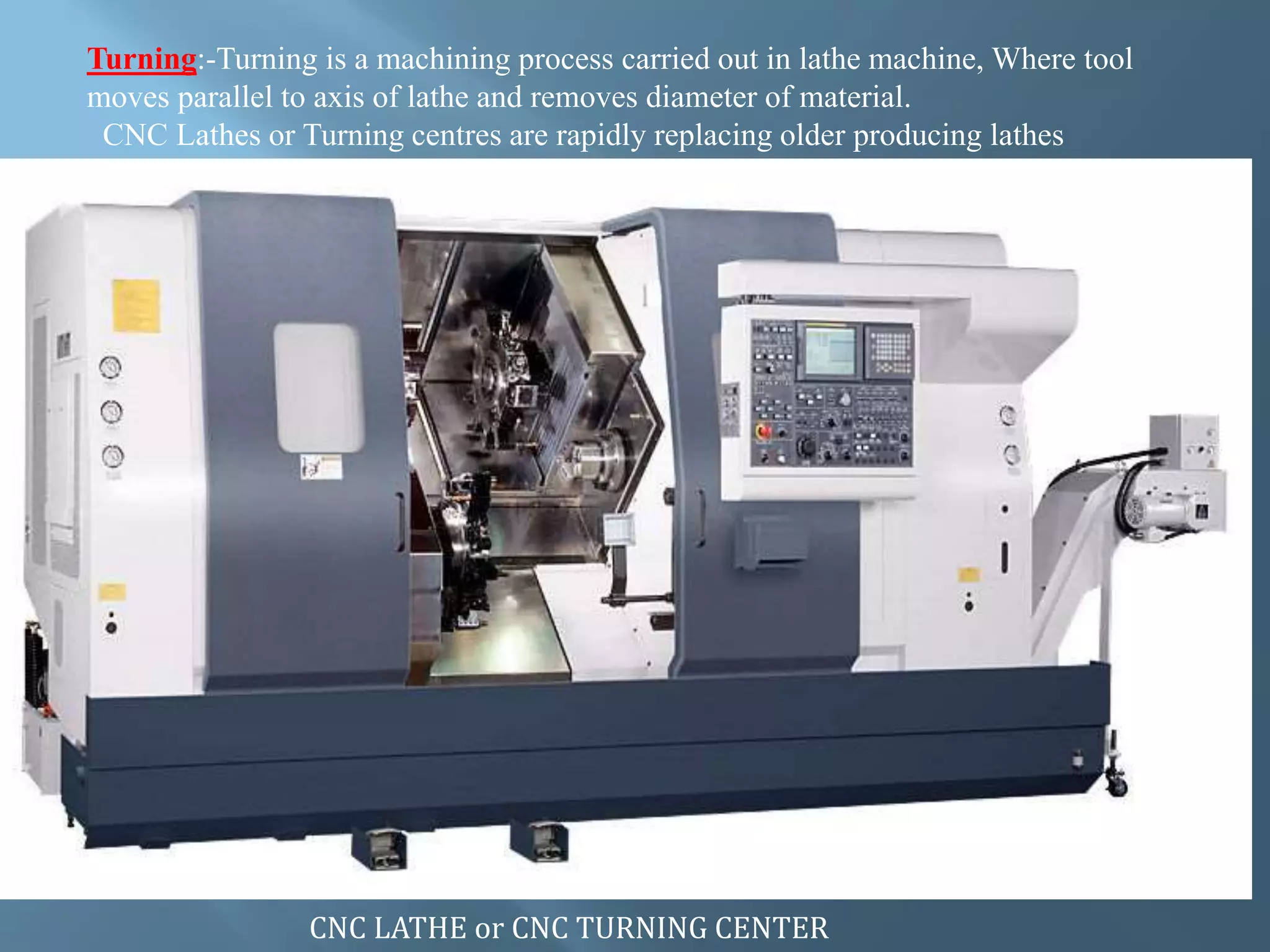 Turning:-Turning is a machining process carried out in lathe machine, Where tool
moves parallel to axis of lathe and removes diameter of material.
CNC Lathes or Turning centres are rapidly replacing older producing lathes
CNC LATHE or CNC TURNING CENTER
 