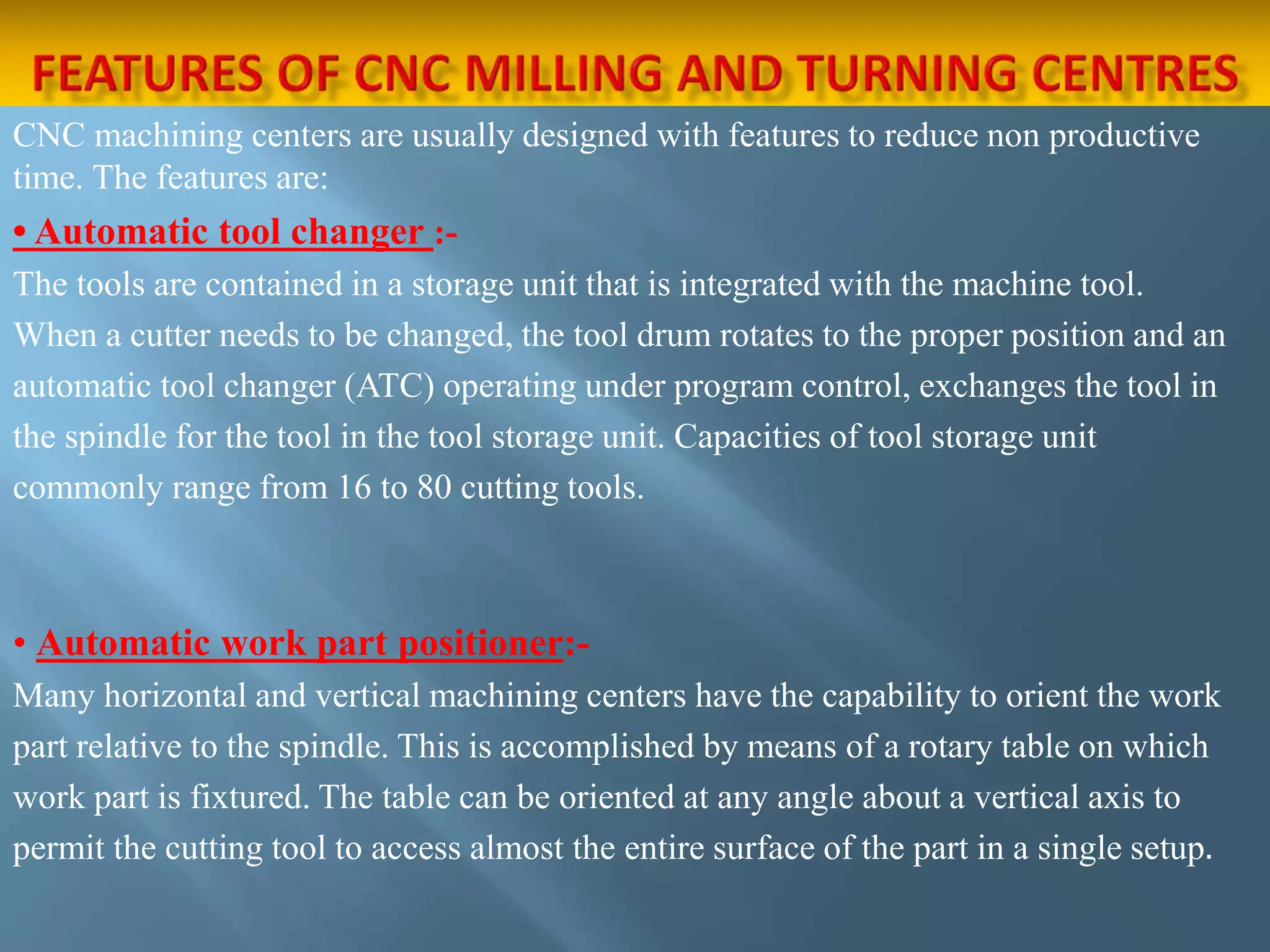 CNC machining centers are usually designed with features to reduce non productive
time. The features are:
• Automatic tool changer :-
The tools are contained in a storage unit that is integrated with the machine tool.
When a cutter needs to be changed, the tool drum rotates to the proper position and an
automatic tool changer (ATC) operating under program control, exchanges the tool in
the spindle for the tool in the tool storage unit. Capacities of tool storage unit
commonly range from 16 to 80 cutting tools.
• Automatic work part positioner:-
Many horizontal and vertical machining centers have the capability to orient the work
part relative to the spindle. This is accomplished by means of a rotary table on which
work part is fixtured. The table can be oriented at any angle about a vertical axis to
permit the cutting tool to access almost the entire surface of the part in a single setup.
 