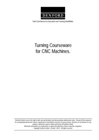Contents - 1
Turning Courseware for CNC Machines
Turning Courseware
for CNC Machines.
Total Commitment to Education and Training WorldWide.
Denford Limited reserves the right to alter any specifications and documentation without prior notice. No part of this manual or
its accompanying documents may be reproduced or transmitted in any form or by any means, electronic or mechanical, for any
purpose, without the express written permission of Denford Limited.
All brands and products are trademarks or registered trademarks of their respective companies.
Copyright Denford Limited - Version 1.04.01. All rights reserved.
 